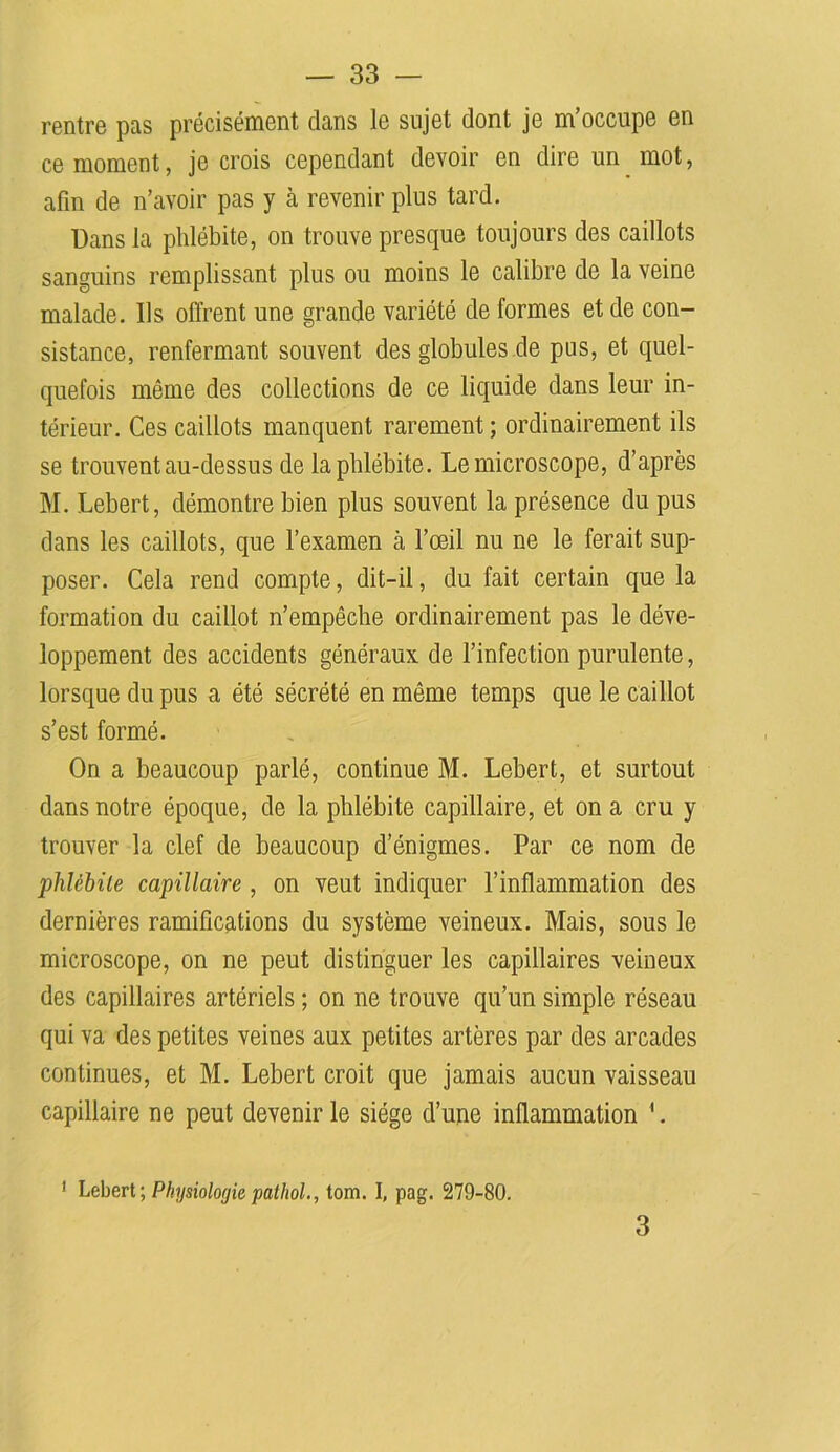 rentre pas précisément clans le sujet dont je m’occupe en ce moment, je crois cependant devoir en dire un mot, afin de n’avoir pas y à revenir plus tard. Dans la phlébite, on trouve presque toujours des caillots sanguins remplissant plus ou moins le calibre de la veine malade. Ils offrent une grande variété de formes et de con- sistance, renfermant souvent des globules de pus, et quel- quefois même des collections de ce liquide dans leur in- térieur. Ces caillots manquent rarement ; ordinairement ils se trouvent au-dessus de la phlébite. Le microscope, d’après M. Lebert, démontre bien plus souvent la présence du pus dans les caillots, que l’examen cà l’œil nu ne le ferait sup- poser. Cela rend compte, dit-il, du fait certain que la formation du caillot n’empêche ordinairement pas le déve- loppement des accidents généraux de l’infection purulente, lorsque du pus a été sécrété en même temps que le caillot s’est formé. On a beaucoup parlé, continue M. Lebert, et surtout dans notre époque, de la phlébite capillaire, et on a cru y trouver la clef de beaucoup d’énigmes. Par ce nom de phlébite capillaire , on veut indiquer l’inflammation des dernières ramifications du système veineux. Mais, sous le microscope, on ne peut distinguer les capillaires veineux des capillaires artériels ; on ne trouve qu’un simple réseau qui va des petites veines aux petites artères par des arcades continues, et M. Lebert croit que jamais aucun vaisseau capillaire ne peut devenir le siège d’une inflammation 1. 1 Lebert; Physiologie pathol., tom. I, pag. 279-80. 3