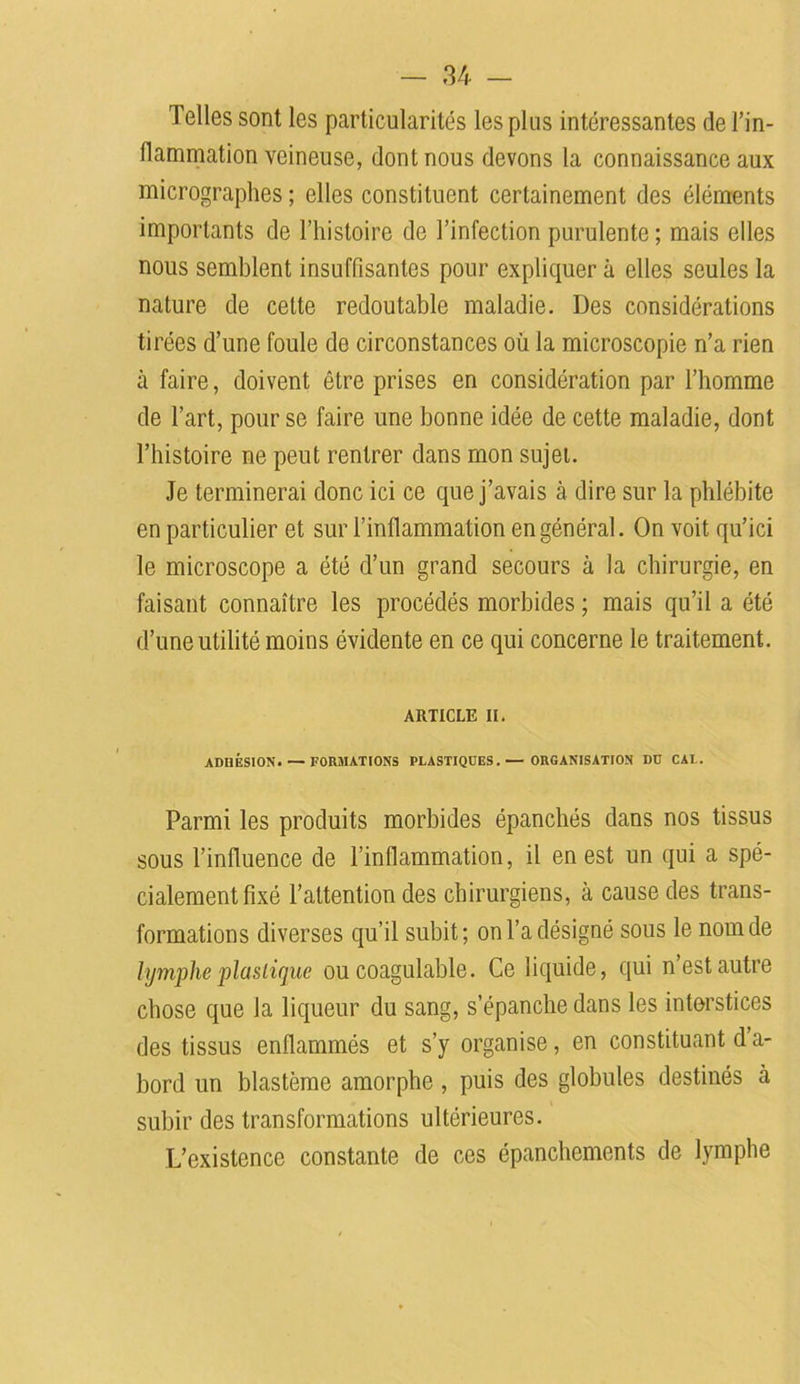 Telles sont les particularités les plus intéressantes de l’in- flammation veineuse, dont nous devons la connaissance aux micrographes ; elles constituent certainement des éléments importants de l’histoire de l’infection purulente; mais elles nous semblent insuffisantes pour expliquer à elles seules la nature de celte redoutable maladie. Des considérations tirées d’une foule de circonstances où la microscopie n’a rien à faire, doivent être prises en considération par l’homme de l’art, pour se faire une bonne idée de cette maladie, dont l’histoire ne peut rentrer dans mon sujet. Je terminerai donc ici ce que j’avais à dire sur la phlébite en particulier et sur l’inflammation en général. On voit qu’ici le microscope a été d’un grand secours à la chirurgie, en faisant connaître les procédés morbides ; mais qu’il a été d’une utilité moins évidente en ce qui concerne le traitement. ARTICLE II. ADHÉSION. — FORMATIONS PLASTIQUES.— ORGANISATION DU CAL. Parmi les produits morbides épanchés dans nos tissus sous l’influence de l’inflammation, il en est un qui a spé- cialement fixé l’attention des chirurgiens, à cause des trans- formations diverses qu’il subit; on l’a désigné sous le nom de lymphe plastique ou coagulable. Ce liquide, qui n est autre chose que la liqueur du sang, s’épanche dans les interstices des tissus enflammés et s’y organise, en constituant d’a- bord un blastème amorphe, puis des globules destinés à subir des transformations ultérieures. L’existence constante de ces épanchements de lymphe