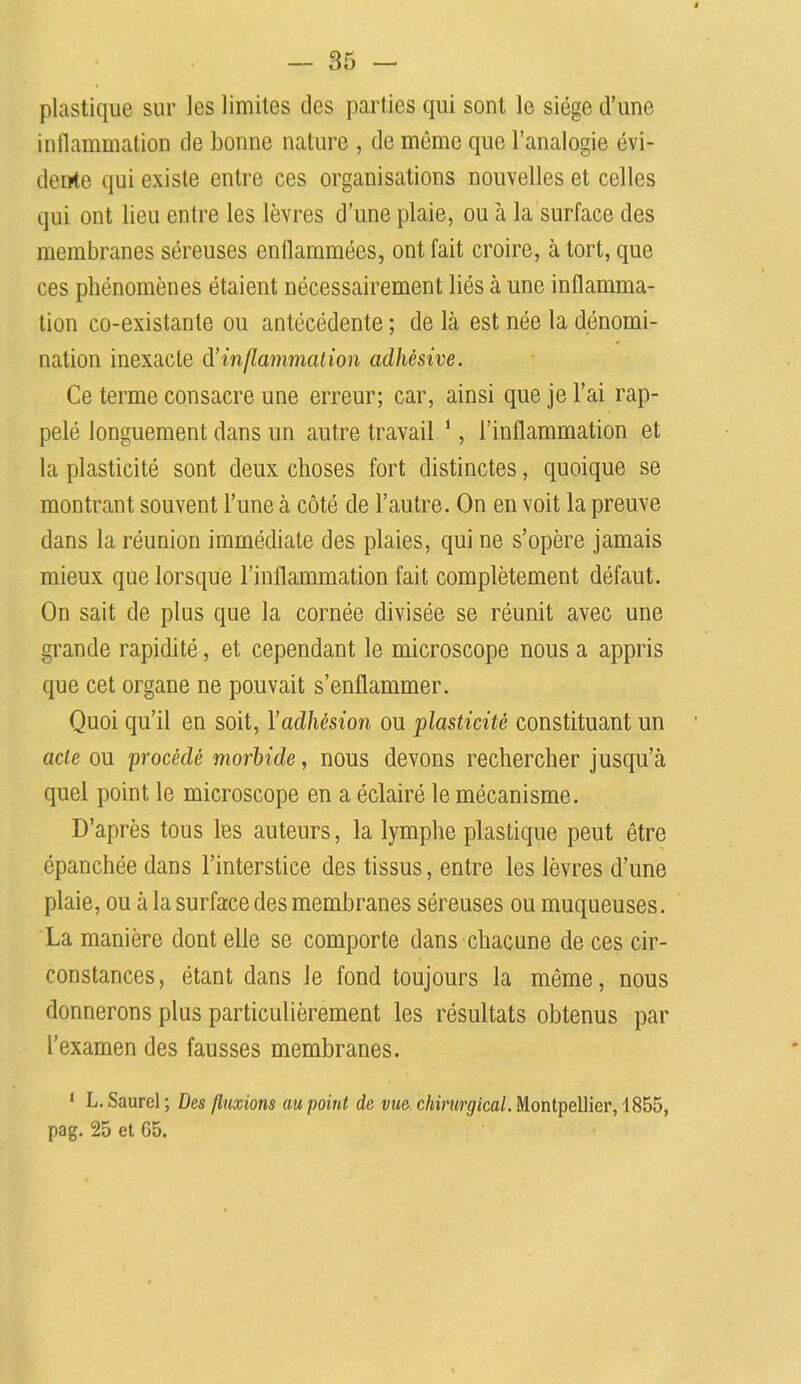 plastique sur les limites des parties qui sont le siège d’une inflammation de bonne nature , de même que l’analogie évi- dente qui existe entre ces organisations nouvelles et celles qui ont lieu entre les lèvres d’une plaie, ou à la surface des membranes séreuses enflammées, ont fait croire, à tort, que ces phénomènes étaient nécessairement liés à une inflamma- tion co-existante ou antécédente ; de là est née la dénomi- nation inexacte d’ inflammation adhcsive. Ce terme consacre une erreur; car, ainsi que je l’ai rap- pelé longuement dans un autre travail 1, l’inflammation et la plasticité sont deux choses fort distinctes, quoique se montrant souvent l’une à côté de l’autre. On en voit la preuve dans la réunion immédiate des plaies, qui ne s’opère jamais mieux que lorsque l’inflammation fait complètement défaut. On sait de plus que la cornée divisée se réunit avec une grande rapidité, et cependant le microscope nous a appris que cet organe ne pouvait s’enflammer. Quoi qu’il en soit, Yadhésion ou plasticité constituant un acte ou procédé morbide, nous devons rechercher jusqu’à quel point le microscope en a éclairé le mécanisme. D’après tous les auteurs, la lymphe plastique peut être épanchée dans l’interstice des tissus, entre les lèvres d’une plaie, ou à la surface des membranes séreuses ou muqueuses. La manière dont elle se comporte dans chacune de ces cir- constances, étant dans le fond toujours la même, nous donnerons plus particulièrement les résultats obtenus par l’examen des fausses membranes. 1 L. Saurel ; Des fluxions au point de vue chirurgical. Montpellier, 1855, pag. 25 et G5.