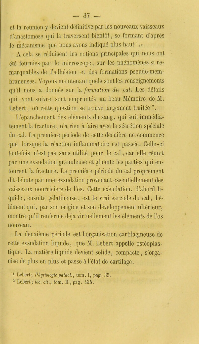 et la réunion y devient définitive par les nouveaux vaisseaux d’anastomose qui la traversent bientôt, se formant d’après le mécanisme que nous avons indiqué plus haut '.» A cela se réduisent les notions principales qui nous ont été fournies par le microscope, sur les phénomènes si re- marquables de l’adhésion et des formations pseudo-mem- braneuses. Voyons maintenant quels sont les renseignements qu’il nous a donnés sur la formation du cal. Les détails qui vont suivre sont empruntés au beau Mémoire de M. Lebert, où cette question se trouve largement traitée 2. L’épanchement des éléments du sang, qui suit immédia- tement la fracture, n’a rien à faire avec la sécrétion spéciale du cal. La première période de cette dernière ne.commence que lorsque la réaction inflammatoire est passée. Celle-ci toutefois n’est pas sans utilité pour le cal, car elle réunit par une exsudation granuleuse et gluante les parties qui en- tourent la fracture. La première période du cal proprement dit débute par une exsudation provenant essentiellement des vaisseaux nourriciers de l’os. Cette exsudation, d’abord li- quide, ensuite gélatineuse, est le vrai sarcode du cal, l’é- lément qui, par son origine et son développement ultérieur, montre qu’il renferme déjà virtuellement les éléments de l’os nouveau. La deuxième période est l’organisation cartilagineuse de cette exsudation liquide, que M. Lebert appelle ostéoplas- tique. La matière liquide devient solide, compacte, s’orga- nise de plus en plus et passe à l’état de cartilage. 1 Lebert; Physiologie pathol., tom. I, pag. 35. 2 Lebert; loc. cit., tom. II, pag. 435.