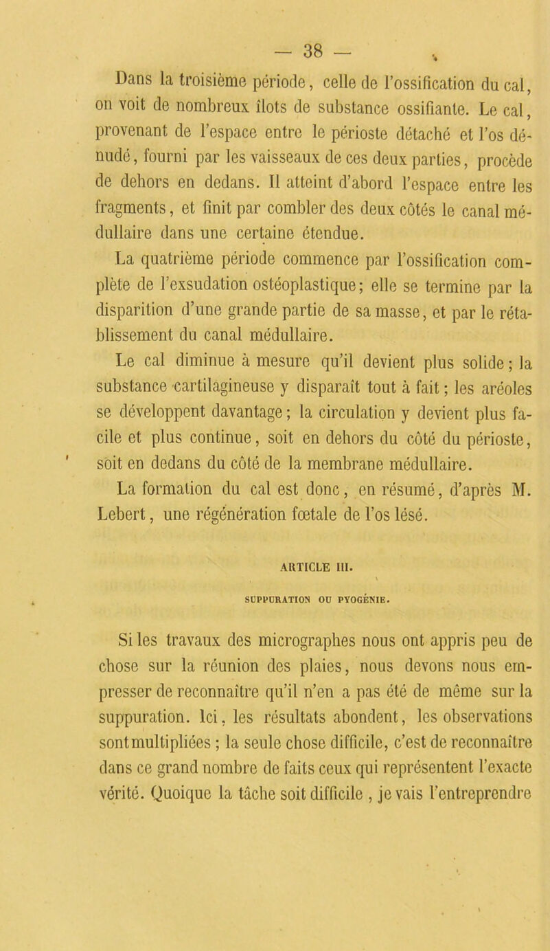 Dans la troisième période, celle de l’ossification ducal, on voit de nombreux îlots de substance ossifiante. Le cal, provenant de l’espace entre le périoste détaché et l’os dé- nudé, fourni par les vaisseaux de ces deux parties, procède de dehors en dedans. Il atteint d’abord l’espace entre les fragments, et finit par combler des deux côtés le canal mé- dullaire dans une certaine étendue. La quatrième période commence par l’ossification com- plète de l’exsudation ostéoplastique ; elle se termine par la disparition d’une grande partie de sa masse, et par le réta- blissement du canal médullaire. Le cal diminue à mesure qu’il devient plus solide ; la substance cartilagineuse y disparaît tout à fait ; les aréoles se développent davantage ; la circulation y devient plus fa- cile et plus continue, soit en dehors du côté du périoste, soit en dedans du côté de la membrane médullaire. La formation du cal est donc, en résumé, d’après M. Lebert, une régénération fœtale de l’os lésé. ARTICLE III. » SUPPURATION OU PYOGÉNIE. Si les travaux des micrographes nous ont appris peu de chose sur la réunion des plaies, nous devons nous em- presser de reconnaître qu’il n’en a pas été de même sur la suppuration. Ici, les résultats abondent, les observations sont multipliées ; la seule chose difficile, c’est de reconnaître dans ce grand nombre de faits ceux qui représentent l’exacte vérité. Quoique la tâche soit difficile , je vais l’entreprendre