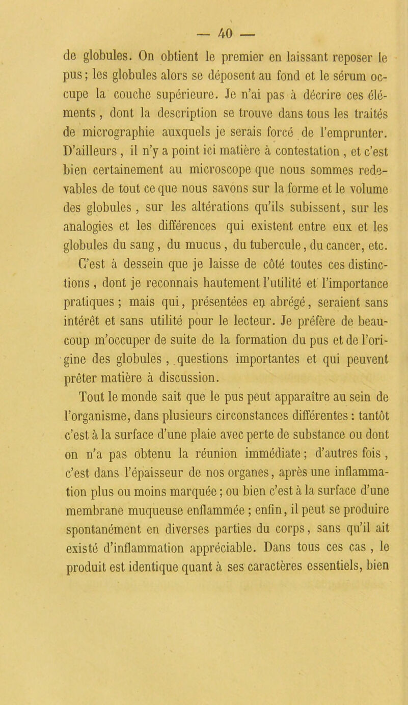 de globules. On obtient le premier en laissant reposer le pus ; les globules alors se déposent au fond et le sérum oc- cupe la couche supérieure. Je n’ai pas à décrire ces élé- ments , dont la description se trouve dans tous les traités de micrographie auxquels je serais forcé de l’emprunter. D’ailleurs , il n’y a point ici matière à contestation , et c’est bien certainement au microscope que nous sommes rede- vables de tout ce que nous savons sur la forme et le volume des globules , sur les altérations qu’ils subissent, sur les analogies et les différences qui existent entre eux et les globules du sang, du mucus, du tubercule, du cancer, etc. C’est à dessein que je laisse de côté toutes ces distinc- tions , dont je reconnais hautement l’utilité et l’importance pratiques ; mais qui, présentées en abrégé, seraient sans intérêt et sans utilité pour le lecteur. Je préfère de beau- coup m’occuper de suite de la formation du pus et de l’ori- gine des globules , questions importantes et qui peuvent prêter matière à discussion. Tout le monde sait que le pus peut apparaître au sein de l’organisme, dans plusieurs circonstances différentes : tantôt c’est à la surface d’une plaie avec perte de substance ou dont on n’a pas obtenu la réunion immédiate ; d’autres fois, c’est dans l’épaisseur de nos organes, après une inflamma- tion plus ou moins marquée ; ou bien c’est cà la surface d’une membrane muqueuse enflammée ; enfin, il peut se produire spontanément en diverses parties du corps, sans qu’il ait existé d’inflammation appréciable. Dans tous ces cas , le produit est identique quant à ses caractères essentiels, bien