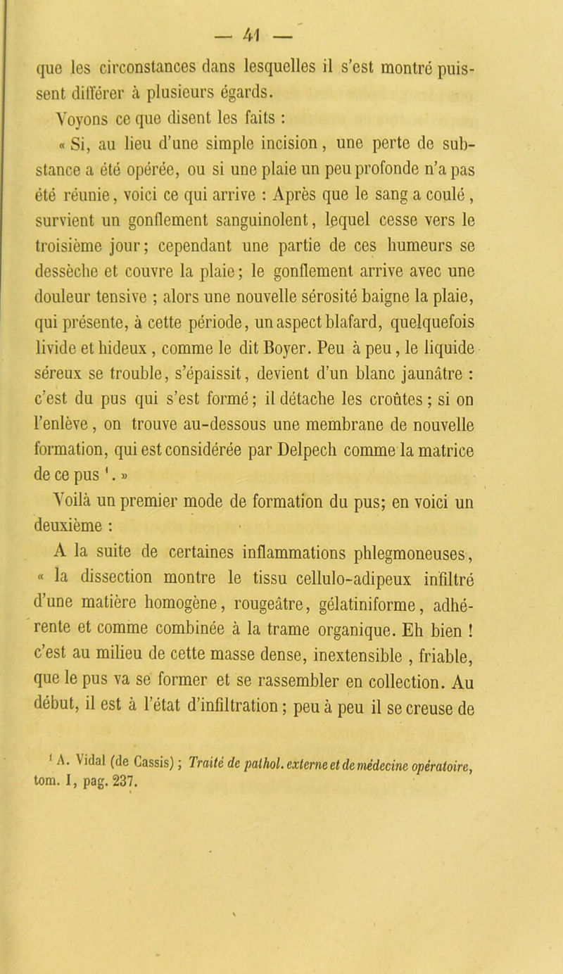 que les circonstances clans lesquelles il s’est montré puis- sent différer à plusieurs égards. Voyons ce que disent les faits : « Si, au lieu d’une simple incision, une perte de sub- stance a été opérée, ou si une plaie un peu profonde n’a pas été réunie, voici ce qui arrive : Après que le sang a coulé , survient un gonflement sanguinolent, lequel cesse vers le troisième jour; cependant une partie de ces humeurs se dessèche et couvre la plaie ; le gonflement arrive avec une douleur tensive ; alors une nouvelle sérosité baigne la plaie, qui présente, à cette période, un aspect blafard, quelquefois livide et hideux, comme le dit Boyer. Peu à peu, le liquide séreux se trouble, s’épaissit, devient d’un blanc jaunâtre : c’est du pus qui s’est formé ; il détache les croûtes ; si on l’enlève, on trouve au-dessous une membrane de nouvelle formation, qui est considérée par Delpech comme la matrice de ce pus '. » Voilà un premier mode de formation du pus; en voici un deuxième : A la suite de certaines inflammations phlegmoneuses, « la dissection montre le tissu cellulo-adipeux infiltré d’une matière homogène, rougeâtre, gélatiniforme, adhé- rente et comme combinée à la trame organique. Eh bien ! c’est au milieu de cette masse dense, inextensible , friable, que le pus va se former et se rassembler en collection. Au début, il est à l’état d’infiltration ; peu à peu il se creuse de 1 A. \idal (de Cassis) ; Traité de palhol. externe et de médecine opératoire, tom. I, pag. 237.
