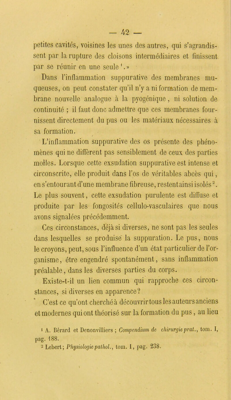 petites cavités, voisines les unes des autres, qui s’agrandis- sent par la rupture des cloisons intermédiaires et finissent par se réunir en une seule1.» Dans l’inflammation suppurative des membranes mu- queuses, on peut constater qu’il n’y a ni formation de mem- brane nouvelle analogue à la pyogénique, ni solution de continuité ; il faut donc admettre que ces membranes four- nissent directement du pus ou les matériaux nécessaires à sa formation. L’inflammation suppurative des os présente des phéno- mènes qui ne diffèrent pas sensiblement de ceux des parties molles. Lorsque cette exsudation suppurative est intense et circonscrite, elle produit dans l’os de véritables abcès qui, en s’entourant d’une membrane fibreuse, restentainsi isolés2. Le plus souvent, cette exsudation purulente est diffuse et produite par les fongosités cellulo-vasculaires que nous avons signalées précédemment. Ces circonstances, déjà si diverses, ne sont pas les seules dans lesquelles se produise la suppuration. Le pus, nous le croyons, peut, sous l’influence d’un état particulier de l’or- ganisme, être engendré spontanément, sans inflammation préalable, dans les diverses parties du corps. Existe-t-il un lien commun qui rapproche ces circon- stances, si diverses en apparence? C’est ce qu’ont cherché à découvrir tous les auteurs anciens et modernes qui ont théorisé sur la formation du pus, au lieu 1 A. Bérard cl Dcnonvilliers ; Compendium de chirurgieprat., tom. I, pag. 188. 2 Lcbert; Physiologie pathol., tom. I, pag. 238.