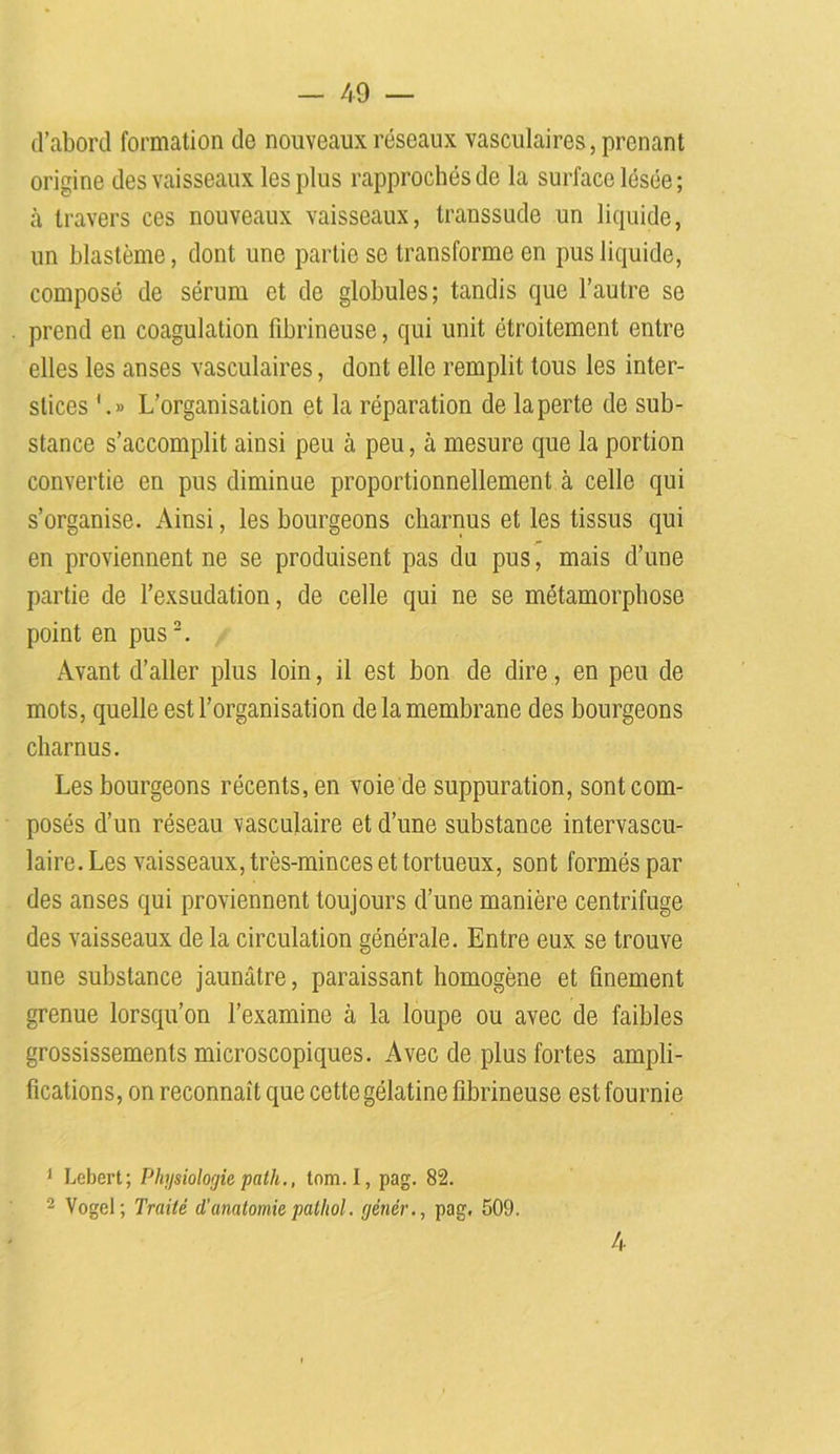 d’abord formation de nouveaux réseaux vasculaires, prenant origine des vaisseaux les plus rapprochés de la surface lésée ; à travers ces nouveaux vaisseaux, transsude un liquide, un blastème, dont une partie se transforme en pus liquide, composé de sérum et de globules; tandis que l’autre se prend en coagulation fibrineuse, qui unit étroitement entre elles les anses vasculaires, dont elle remplit tous les inter- stices '.» L’organisation et la réparation de la perte de sub- stance s’accomplit ainsi peu à peu, à mesure que la portion convertie en pus diminue proportionnellement à celle qui s’organise. Ainsi, les bourgeons charnus et les tissus qui en proviennent ne se produisent pas du pus, mais d’une partie de l’exsudation, de celle qui ne se métamorphose point en pus1 2. Avant d’aller plus loin, il est bon de dire, en peu de mots, quelle est l’organisation de la membrane des bourgeons charnus. Les bourgeons récents, en voie de suppuration, sont com- posés d’un réseau vasculaire et d’une substance intervascu- laire. Les vaisseaux, très-minces et tortueux, sont formés par des anses qui proviennent toujours d’une manière centrifuge des vaisseaux de la circulation générale. Entre eux se trouve une substance jaunâtre, paraissant homogène et finement grenue lorsqu’on l’examine à la loupe ou avec de faibles grossissements microscopiques. Avec de plus fortes ampli- fications, on reconnaît que cette gélatine fibrineuse est fournie 1 Lebert; Physiologie path., tom.I, pag. 82. 2 Vogel; Traité d’anatomie patliol. génér., pag. 509. 4