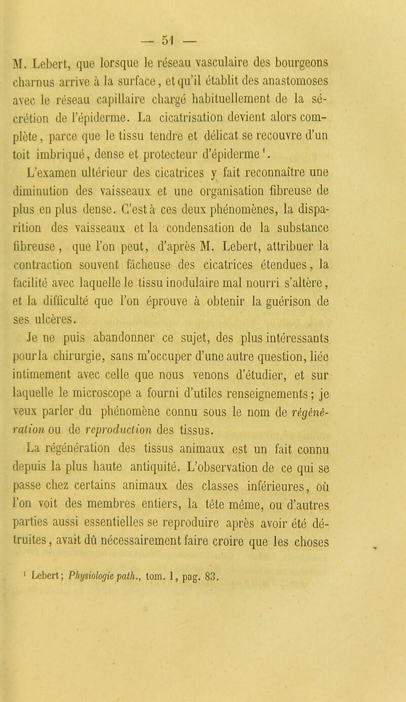 M. Lebert, que lorsque le réseau vasculaire des bourgeons charnus arrive à la surface, et qu’il établit des anastomoses avec le réseau capillaire chargé habituellement de la sé- crétion de l’épiderme. La cicatrisation devient alors com- plète , parce que le tissu tendre et délicat se recouvre d’un toit imbriqué, dense et protecteur d’épiderme'. L’examen ultérieur des cicatrices y fait reconnaître une diminution des vaisseaux et une organisation fibreuse de plus en plus dense. C’est à ces deux phénomènes, la dispa- rition des vaisseaux et la condensation de la substance fibreuse, que l’on peut, d’après M. Lebert, attribuer la contraction souvent fâcheuse des cicatrices étendues, la facilité avec laquelle le tissu inodulaire mal nourri s’altère, et la difficulté que l’on éprouve à obtenir la guérison de ses ulcères. Je ne puis abandonner ce sujet, des plus intéressants pour la chirurgie, sans m’occuper d’une autre question, liée intimement avec celle que nous venons d’étudier, et sur laquelle le microscope a fourni d’utiles renseignements ; je veux parler du phénomène connu sous le nom de régéné- ration ou de reproduction des tissus. La régénération des tissus animaux est un fait connu depuis la plus haute antiquité. L’observation de ce qui se passe chez certains animaux des classes inférieures, où l’on voit des membres entiers, la tête même, ou d’autres parties aussi essentielles se reproduire après avoir été dé- truites , avait dû nécessairement faire croire que les choses
