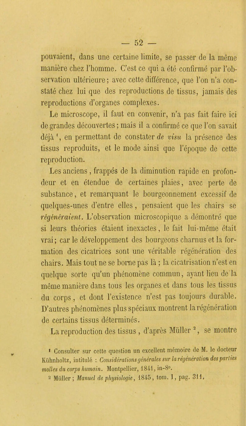 pouvaient, dans une certaine limite, se passer de la même manière chez l’homme. C’est ce qui a été confirmé par l’ob- servation ultérieure; avec cette différence, que l’on n’a con- staté chez lui que des reproductions de tissus, jamais des reproductions d’organes complexes. Le microscope, il faut en convenir, n’a pas fait faire ici de grandes découvertes; mais il a confirmé ce que l’on savait déjà 1, en permettant de constater de visu la présence des tissus reproduits, et le mode ainsi que l’époque de cette reproduction. Les anciens , frappés de la diminution rapide en profon- deur et en étendue de certaines plaies, avec perte de substance, et remarquant le bourgeonnement excessif de quelques-unes d’entre elles, pensaient que les chairs se régénéraient. L’observation microscopique a démontré que si leurs théories étaient inexactes, le fait lui-même était vrai ; car le développement des bourgeons charnus et la for- mation des cicatrices sont une véritable régénération des chairs. Mais tout ne se borne pas là ; la cicatrisation n’est en quelque sorte qu’un phénomène commun, ayant lieu de'la même manière dans tous les organes et dans tous les tissus du corps, et dont l’existence n’est pas toujours durable. D’autres phénomènes plus spéciaux montrent la régénération de certains tissus déterminés. La reproduction des tissus , d’après Muller 2, se montre 1 Consulter sur cotte question un excellent mémoire de M. le docteur Kühnholtz, intitulé : Considérations générales sur la régénération des parties molles du corps humain. Montpellier, 1841, in-8°. 2 Millier; Manuel de physiologie, 1845, tom. I, pag. 311,