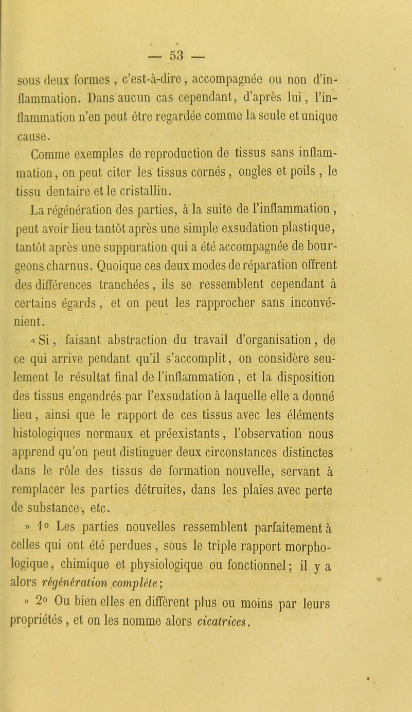 sous deux formes , c’est-à-dire, accompagnée ou non d’in- flammation. Dans aucun cas cependant, d’après lui, l’in- flammation n’en peut être regardée comme la seule et unique cause. Comme exemples de reproduction de tissus sans inflam- mation , on peut citer les tissus cornés, ongles et poils , le tissu dentaire et le cristallin. La régénération des parties, à la suite de l’inflammation , peut avoir lieu tantôt après une simple exsudation plastique, tantôt après une suppuration qui a été accompagnée de bour- geons charnus. Quoique ces deux modes de réparation offrent des différences tranchées, ils se ressemblent cependant à certains égards, et on peut les rapprocher sans inconvé- nient. « Si, faisant abstraction du travail d’organisation, de ce qui arrive pendant qu’il s’accomplit, on considère seu- lement le résultat final de l’inflammation , et la disposition des tissus engendrés par l’exsudation à laquelle elle a donné lieu, ainsi que le rapport de ces tissus avec les éléments histologiques normaux et préexistants, l’observation nous apprend qu’on peut distinguer deux circonstances distinctes dans le rôle des tissus de formation nouvelle, servant à remplacer les parties détruites, dans les plaies avec perte de substance, etc. » 1° Les parties nouvelles ressemblent parfaitement à celles qui ont été perdues , sous le triple rapport morpho- logique , chimique et physiologique ou fonctionnel ; il y a alors régénération complète ; » 2° Ou bien elles en diffèrent plus ou moins par leurs propriétés, et on les nomme alors cicatrices.