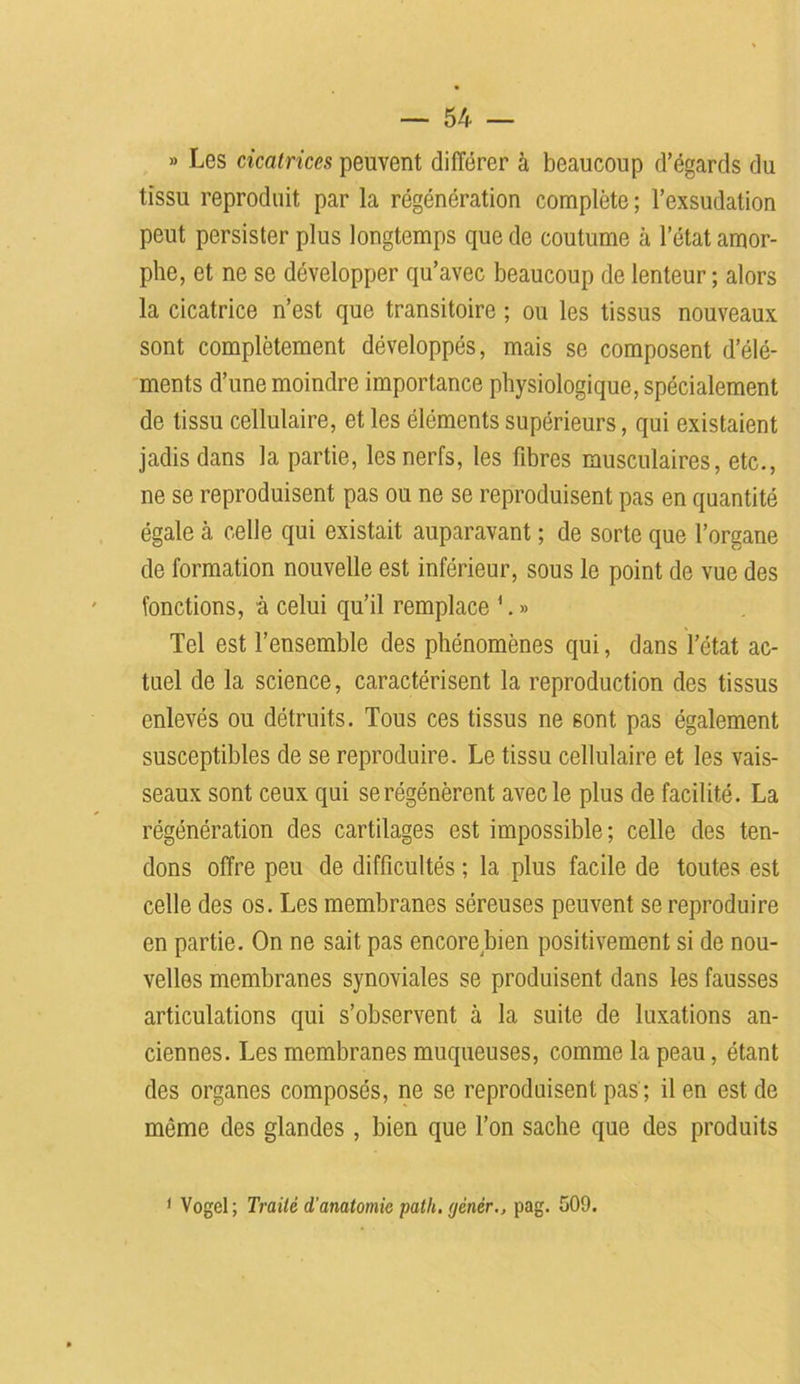 » Les cicatrices peuvent différer à beaucoup d’égards du tissu reproduit par la régénération complète ; l’exsudation peut persister plus longtemps que de coutume à l’état amor- phe, et ne se développer qu’avec beaucoup de lenteur; alors la cicatrice n’est que transitoire ; ou les tissus nouveaux sont complètement développés, mais se composent d’élé- ments d’une moindre importance physiologique, spécialement de tissu cellulaire, et les éléments supérieurs, qui existaient jadis dans la partie, les nerfs, les fibres musculaires, etc., ne se reproduisent pas ou ne se reproduisent pas en quantité égale à celle qui existait auparavant ; de sorte que l’organe de formation nouvelle est inférieur, sous le point de vue des fonctions, à celui qu’il remplace 1. » Tel est l’ensemble des phénomènes qui, dans l’état ac- tuel de la science, caractérisent la reproduction des tissus enlevés ou détruits. Tous ces tissus ne sont pas également susceptibles de se reproduire. Le tissu cellulaire et les vais- seaux sont ceux qui se régénèrent avec le plus de facilité. La régénération des cartilages est impossible; celle des ten- dons offre peu de difficultés ; la plus facile de toutes est celle des os. Les membranes séreuses peuvent se reproduire en partie. On ne sait pas encore bien positivement si de nou- velles membranes synoviales se produisent dans les fausses articulations qui s’observent à la suite de luxations an- ciennes. Les membranes muqueuses, comme la peau, étant des organes composés, ne se reproduisent pas ; il en est de même des glandes , bien que l’on sache que des produits