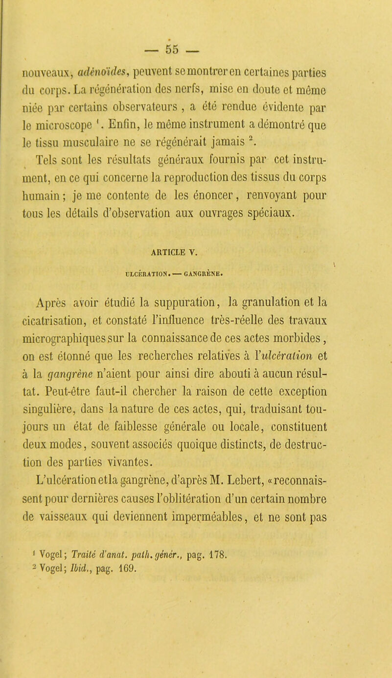nouveaux, adénoïdes, peuvent semontreren certaines parties du corps. La régénération des nerfs, mise en doute et môme niée par certains observateurs , a été rendue évidente par le microscope '. Enfin, le môme instrument a démontré que le tissu musculaire ne se régénérait jamais 1 2. Tels sont les résultats généraux fournis par cet instru- ment, en ce qui concerne la reproduction des tissus du corps humain ; je me contente de les énoncer, renvoyant pour tous les détails d’observation aux ouvrages spéciaux. ARTICLE V. ULCÉRATION. — GANGRENE. Après avoir étudié la suppuration, la granulation et la cicatrisation, et constaté l’influence très-réelle des travaux micrographiques sur la connaissance de ces actes morbides, on est étonné que les recherches relatives cà Yidcéralion et à la gangrène n’aient pour ainsi dire abouti à aucun résul- tat. Peut-être faut-il chercher la raison de cette exception singulière, dans la nature de ces actes, qui, traduisant tou- jours un état de faiblesse générale ou locale, constituent deux modes, souvent associés quoique distincts, de destruc- tion des parties vivantes. L’ulcérationetlagangrène, d’après M. Lebert, «reconnais- sent pour dernières causes l’oblitération d’un certain nombre de vaisseaux qui deviennent imperméables, et ne sont pas 1 Vogel; Traité d'anat. palh. (jénèr., pag. 178. 2 Vogel; Ibid,, pag. 169.
