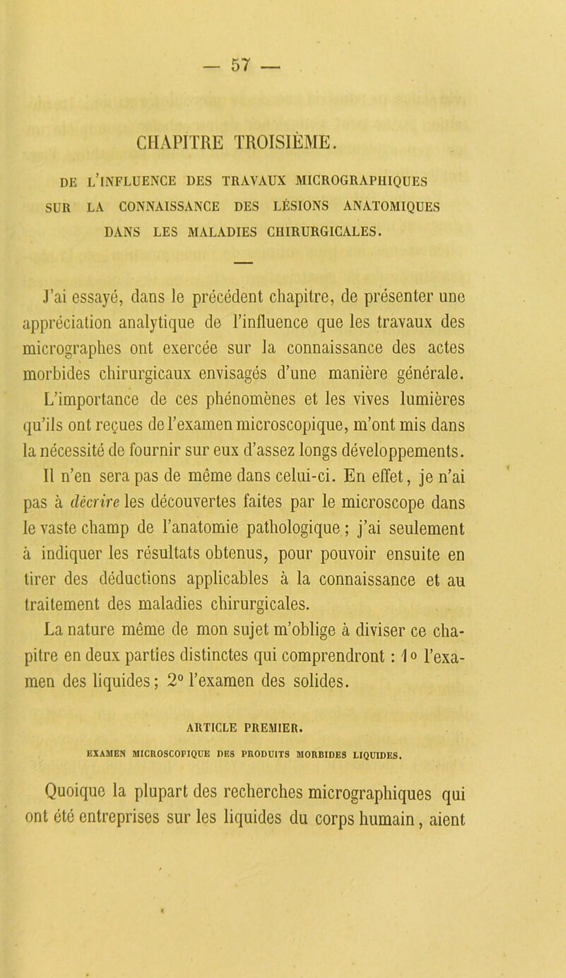 CHAPITRE TROISIÈME. DE l’influence des travaux micrograpiiiques SUR LA CONNAISSANCE DES LÉSIONS ANATOMIQUES DANS LES MALADIES CHIRURGICALES. J’ai essayé, clans le précédent chapitre, de présenter une appréciation analytique de l’influence que les travaux des micrographes ont exercée sur la connaissance des actes morbides chirurgicaux envisagés d’une manière générale. L’importance de ces phénomènes et les vives lumières qu’ils ont reçues de l’examen microscopique, m’ont mis dans la nécessité de fournir sur eux d’assez longs développements. Il n’en sera pas de même dans celui-ci. En effet, je n’ai pas à décrire les découvertes faites par le microscope dans le vaste champ de l’anatomie pathologique ; j’ai seulement à indiquer les résultats obtenus, pour pouvoir ensuite en tirer des déductions applicables à la connaissance et au traitement des maladies chirurgicales. La nature même de mon sujet m’oblige à diviser ce cha- pitre en deux parties distinctes qui comprendront : 1° l’exa- men des liquides; 2° l’examen des solides. ARTICLE PREMIER. EXAMEN MICROSCOPIQUE DES PRODUITS MORBIDES LIQUIDES. Quoique la plupart des recherches micrographiques qui ont été entreprises sur les liquides du corps humain, aient