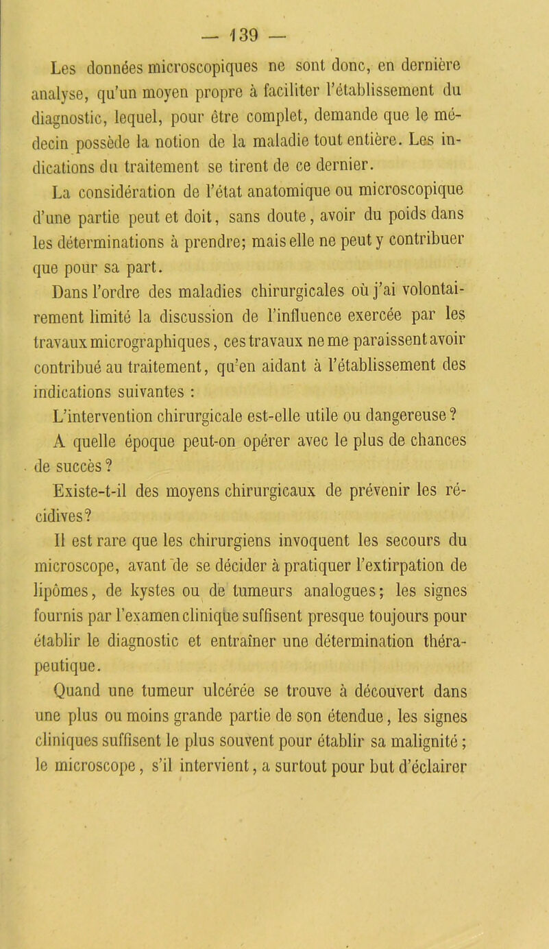 Les données microscopiques ne sont donc, en dernière analyse, qu’un moyen propre à faciliter l’établissement du diagnostic, lequel, pour être complet, demande que le mé- decin possède la notion de la maladie tout entière. Les in- dications du traitement se tirent de ce dernier. La considération de l’état anatomique ou microscopique d’une partie peut et doit, sans doute, avoir du poids dans les déterminations à prendre; mais elle ne peut y contribuer que pour sa part. Dans l’ordre des maladies chirurgicales où j’ai volontai- rement limité la discussion de l’influence exercée par les travaux micrographiques, ces travaux ne me paraissent avoir contribué au traitement, qu’en aidant à l’établissement des indications suivantes : L’intervention chirurgicale est-elle utile ou dangereuse? A quelle époque peut-on opérer avec le plus de chances de succès ? Existe-t-il des moyens chirurgicaux de prévenir les ré- cidives? Il est rare que les chirurgiens invoquent les secours du microscope, avant de se décider à pratiquer l’extirpation de lipomes, de kystes ou de tumeurs analogues; les signes fournis par l’examen clinique suffisent presque toujours pour établir le diagnostic et entraîner une détermination théra- peutique. Quand une tumeur ulcérée se trouve à découvert dans une plus ou moins grande partie de son étendue, les signes cliniques suffisent le plus souvent pour établir sa malignité ; le microscope, s’il intervient, a surtout pour but d’éclairer