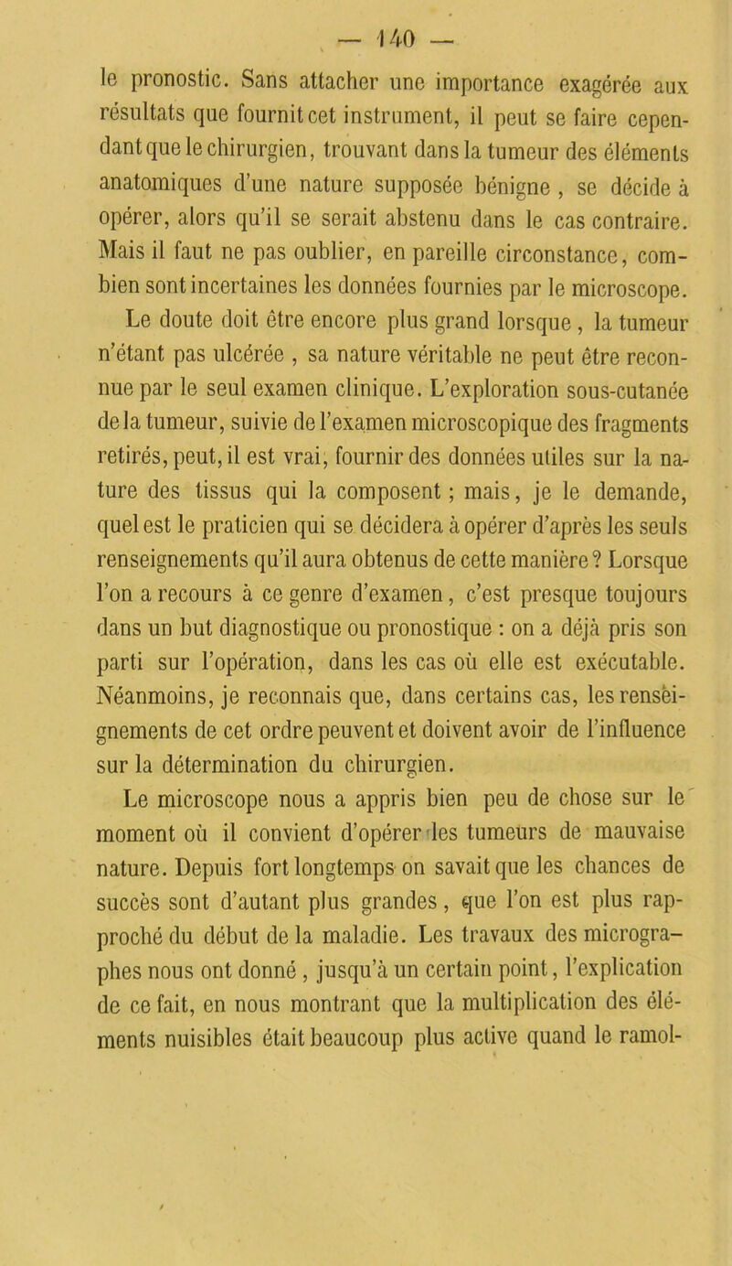 le pronostic. Sans attacher une importance exagérée aux résultats que fournit cet instrument, il peut se faire cepen- dant que le chirurgien, trouvant dans la tumeur des éléments anatomiques d’une nature supposée bénigne , se décide à opérer, alors qu’il se serait abstenu dans le cas contraire. Mais il faut ne pas oublier, en pareille circonstance, com- bien sont incertaines les données fournies par le microscope. Le doute doit être encore plus grand lorsque , la tumeur n’étant pas ulcérée , sa nature véritable ne peut être recon- nue par le seul examen clinique. L’exploration sous-cutanée delà tumeur, suivie de l’examen microscopique des fragments retirés, peut, il est vrai, fournir des données utiles sur la na- ture des tissus qui la composent ; mais, je le demande, quel est le praticien qui se décidera à opérer d’après les seuls renseignements qu’il aura obtenus de cette manière? Lorsque l’on a recours à ce genre d’examen, c’est presque toujours dans un but diagnostique ou pronostique : on a déjà pris son parti sur l’opération, dans les cas où elle est exécutable. Néanmoins, je reconnais que, dans certains cas, les rensei- gnements de cet ordre peuvent et doivent avoir de l’influence sur la détermination du chirurgien. Le microscope nous a appris bien peu de chose sur le moment où il convient d’opérer les tumeurs de mauvaise nature. Depuis fort longtemps on savait que les chances de succès sont d’autant plus grandes, que l’on est plus rap- proché du début delà maladie. Les travaux des microgra- phes nous ont donné , jusqu’à un certain point, l’explication de ce fait, en nous montrant que la multiplication des élé- ments nuisibles était beaucoup plus active quand le ramol-