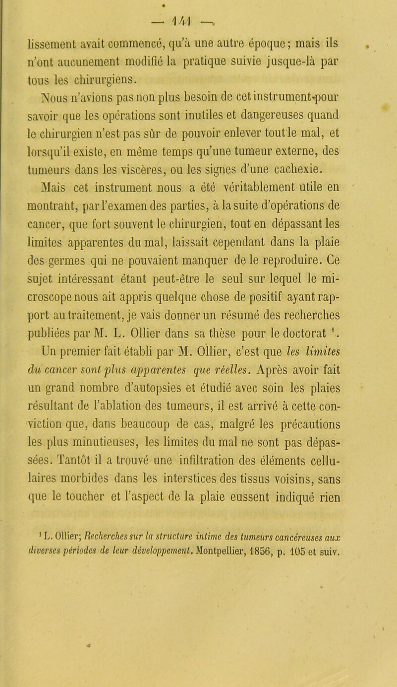 lissement avait commencé, qu’à une autre époque; mais ils n’ont aucunement modifié la pratique suivie jusque-là par tous les chirurgiens. Nous n’avions pas non plus besoin de cetinstrument-pour savoir que les opérations sont inutiles et dangereuses quand le chirurgien n’est pas sûr de pouvoir enlever tout le mal, et lorsqu’il existe, en même temps qu’une tumeur externe, des tumeurs dans les viscères, ou les signes d’une cachexie. Mais cet instrument nous a été véritablement utile en montrant, par l’examen des parties, à la suite d’opérations de cancer, que fort souvent le chirurgien, tout en dépassant les limites apparentes du mal, laissait cependant dans la plaie des germes qui ne pouvaient manquer de le reproduire. Ce sujet intéressant étant peut-être le seul sur lequel le mi- croscope nous ait appris quelque chose de positif ayant rap- port au traitement, je vais donner un résumé des recherches publiées par M. L. Ollier dans sa thèse pour le doctorat '. Un premier fait établi par M. Ollier, c’est que les limites du cancer sont plus apparentes que réelles. Après avoir fait un grand nombre d’autopsies et étudié avec soin les plaies résultant de l’ablation des tumeurs, il est arrivé à cette con- viction que, dans beaucoup de cas, malgré les précautions les plus minutieuses, les limites du mal ne sont pas dépas- sées. Tantôt il a trouvé une infiltration des éléments cellu- laires morbides dans les interstices des tissus voisins, sans que le toucher et l’aspect de la plaie eussent indiqué rien 1 L. Ollier; Recherches sur la structure intime des tumeurs cancéreuses aux diverses périodes de leur développement. Montpellier, 1856, p. 105 et suiv.