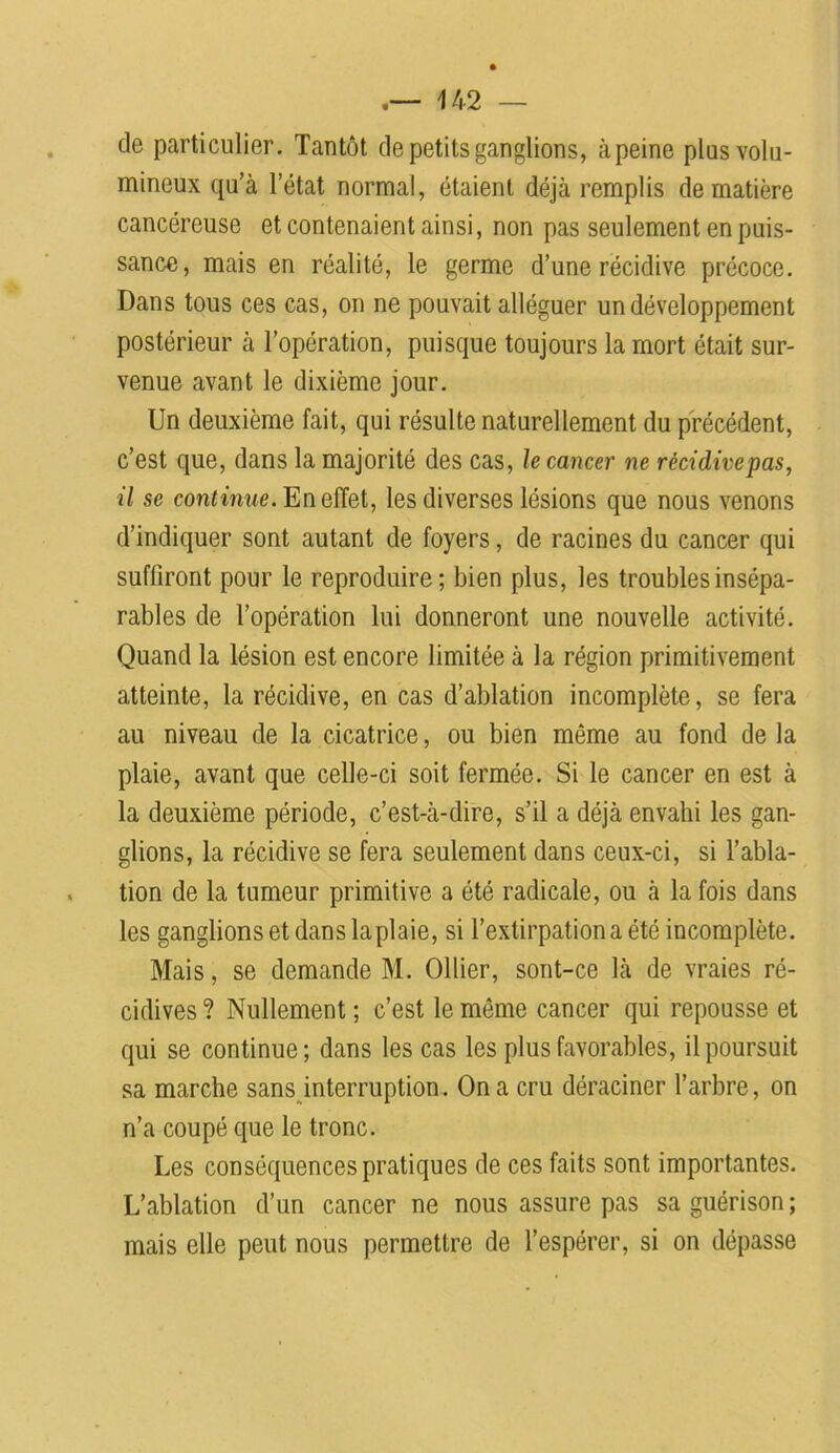 de particulier. Tantôt de petits ganglions, àpeine plus volu- mineux qu’à l’état normal, étaient déjà remplis de matière cancéreuse et contenaient ainsi, non pas seulement en puis- sance, mais en réalité, le germe d’une récidive précoce. Dans tous ces cas, on ne pouvait alléguer un développement postérieur à l’opération, puisque toujours la mort était sur- venue avant le dixième jour. Un deuxième fait, qui résulte naturellement du précédent, c’est que, dans la majorité des cas, le cancer ne récidiveras, il se continue. En effet, les diverses lésions que nous venons d’indiquer sont autant de foyers, de racines du cancer qui suffiront pour le reproduire; bien plus, les troubles insépa- rables de l’opération lui donneront une nouvelle activité. Quand la lésion est encore limitée à la région primitivement atteinte, la récidive, en cas d’ablation incomplète, se fera au niveau de la cicatrice, ou bien même au fond de la plaie, avant que celle-ci soit fermée. Si le cancer en est à la deuxième période, c’est-à-dire, s’il a déjà envahi les gan- glions, la récidive se fera seulement dans ceux-ci, si l’abla- tion de la tumeur primitive a été radicale, ou à la fois dans les ganglions et dans la plaie, si l’extirpation a été incomplète. Mais, se demande M. Ollier, sont-ce là de vraies ré- cidives ? Nullement ; c’est le même cancer qui repousse et qui se continue ; dans les cas les plus favorables, il poursuit sa marche sans interruption. On a cru déraciner l’arbre, on n’a coupé que le tronc. Les conséquences pratiques de ces faits sont importantes. L’ablation d’un cancer ne nous assure pas sa guérison ; mais elle peut nous permettre de l’espérer, si on dépasse