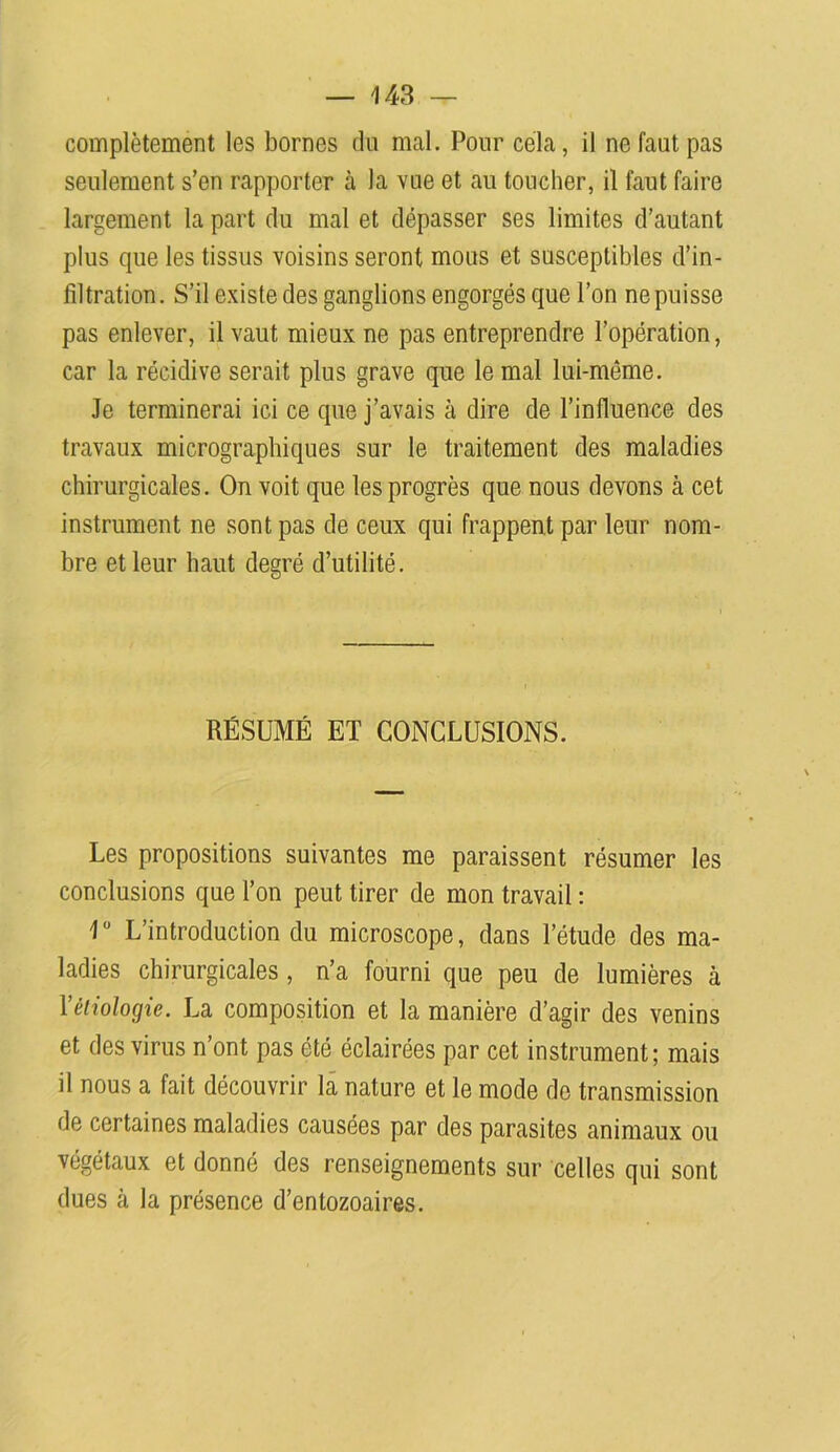complètement les bornes du mal. Pour cela, il ne faut pas seulement s’en rapporter à la vue et au toucher, il faut faire largement la part du mal et dépasser ses limites d’autant plus que les tissus voisins seront mous et susceptibles d’in- filtration. S’il existe des ganglions engorgés que l’on nepuisse pas enlever, il vaut mieux ne pas entreprendre l’opération, car la récidive serait plus grave que le mal lui-même. Je terminerai ici ce que j’avais à dire de l’influence des travaux micrographiques sur le traitement des maladies chirurgicales. On voit que les progrès que nous devons à cet instrument ne sont pas de ceux qui frappent par leur nom- bre et leur haut degré d’utilité. RÉSUMÉ ET CONCLUSIONS. Les propositions suivantes me paraissent résumer les conclusions que l’on peut tirer de mon travail : 1° L’introduction du microscope, dans l’étude des ma- ladies chirurgicales, n’a fourni que peu de lumières à Yètiologie. La composition et la manière d’agir des venins et des virus n’ont pas été éclairées par cet instrument; mais il nous a fait découvrir la nature et le mode do transmission de certaines maladies causées par des parasites animaux ou végétaux et donné des renseignements sur celles qui sont dues à la présence d’entozoaires.