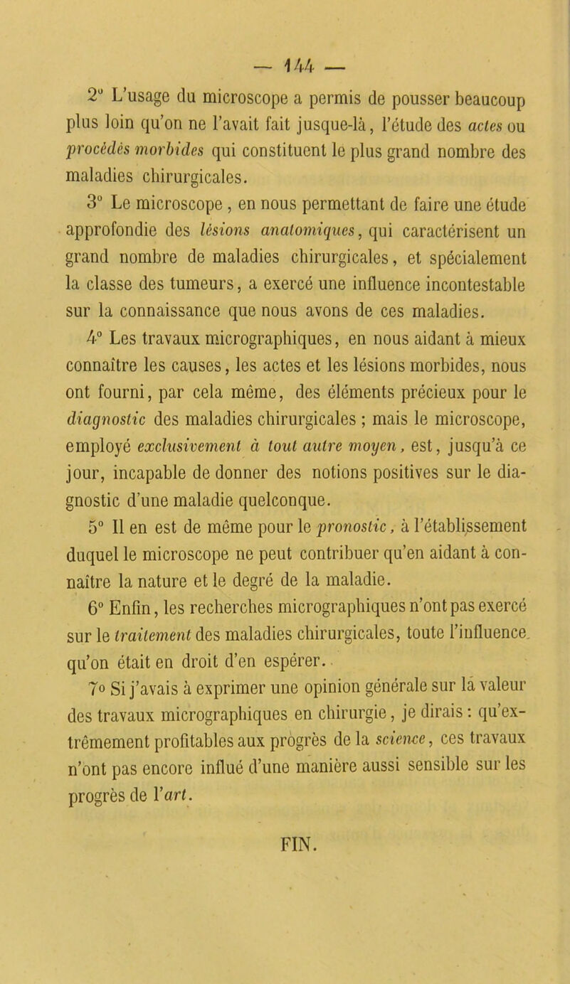 2U L’usage du microscope a permis de pousser beaucoup plus loin qu’on ne l’avait fait jusque-là, l’étude des actes ou procédés morbides qui constituent le plus grand nombre des maladies chirurgicales. 3° Le microscope , en nous permettant de faire une étude approfondie des lésions anatomiques, qui caractérisent un grand nombre de maladies chirurgicales, et spécialement la classe des tumeurs, a exercé une influence incontestable sur la connaissance que nous avons de ces maladies. 4° Les travaux micrographiques, en nous aidant à mieux connaître les causes, les actes et les lésions morbides, nous ont fourni, par cela môme, des éléments précieux pour le diagnostic des maladies chirurgicales ; mais le microscope, employé exclusivement à tout autre moyen, est, jusqu’à ce jour, incapable de donner des notions positives sur le dia- gnostic d’une maladie quelconque. 5° Il en est de même pour le pronostic, à l’établissement duquel le microscope ne peut contribuer qu’en aidant à con- naître la nature et le degré de la maladie. 6° Enfin, les recherches micrographiques n’ont pas exercé sur le traitement des maladies chirurgicales, toute l’influence, qu’on était en droit d’en espérer. 7° Si j’avais à exprimer une opinion générale sur là valeur des travaux micrographiques en chirurgie, je dirais : qu’ex- trêmement profitables aux progrès de la science, ces travaux n’ont pas encore influé d’une manière aussi sensible sur les progrès de Y art. FIN.