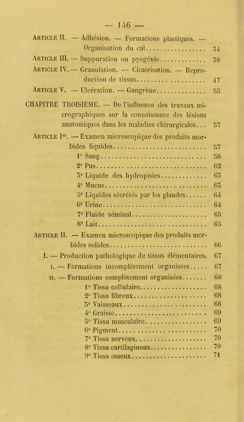 Article II. — Adhésion. — Formations plastiques. — Organisation du cal 34 Article III. — Suppuration ou pyogénie 38 Article IV.— Granulation. — Cicatrisation. — Repro- duction de tissus 47 Article V. — Ulcération. — Gangrène 55 CHAPITRE TROISIÈME. - De l’influence des travaux mi- crographiques sur la connaissance des lésions anatomiques dans les maladies chirurgicales... 57 Article Ier. — Examen microscopique des produits mor- bides liquides 57 1° Sang 58 2° Pus 62 3° Liquide des hydropisies 63 4° Mucus 63 5° Liquides sécrétés par les glandes 64 6° Urine 64 7° Fluide séminal 65 8° Lait 65 Article IL — Examen microscopique des produits mor- bides .solides 66 I. — Production pathologique de tissus élémentaires. 67 1. — Formations incomplètement organisées 67 ii. — Formations complètement organisées 68 1° Tissu cellulaire 68 2° Tissu fibreux. 68 3° Vaisseaux 68 4° Graisse 69 5° Tissu musculaire 69 6° Pigment 70 7° Tissu nerveux 70 8° Tissu cartilagineux 70 9° Tissu osseux 71
