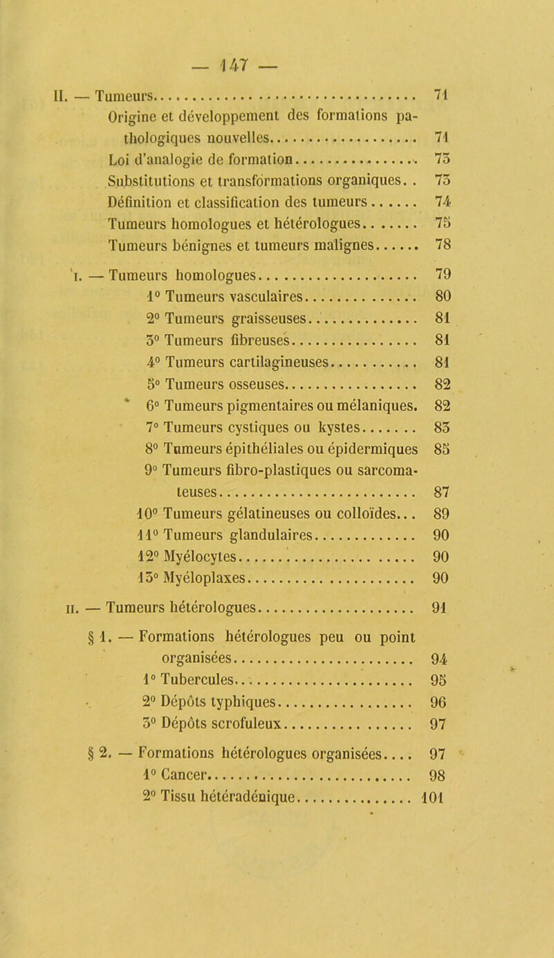 II. — Tumeurs 71 Origine et développement des formations pa- thologiciues nouvelles 71 Loi d’analogie de formation 73 Substitutions et transformations organiques. . 73 Définition et classification des tumeurs 74 Tumeurs homologues et hétérologues 75 Tumeurs bénignes et tumeurs malignes 78 T.—Tumeurs homologues 79 1° Tumeurs vasculaires 80 2° Tumeurs graisseuses.. 81 3° Tumeurs fibreuses 81 4° Tumeurs cartilagineuses 81 5° Tumeurs osseuses 82 6° Tumeurs pigmentaires ou mélaniques. 82 7° Tumeurs cystiques ou kystes 83 8° Tumeurs épithéliales ou épidermiques 85 9° Tumeurs fibro-plastiques ou sarcoma- teuses 87 10° Tumeurs gélatineuses ou colloïdes... 89 11° Tumeurs glandulaires 90 12° Myélocytes 90 13° Myéloplaxes 90 h. — Tumeurs hétérologues 91 § 1. — Formations hétérologues peu ou point organisées 94 1° Tubercules 95 2° Dépôts typhiques 96 3° Dépôts scrofuleux 97 § 2. — Formations hétérologues organisées.... 97 1° Cancer 98 2° Tissu hétéradénique 101