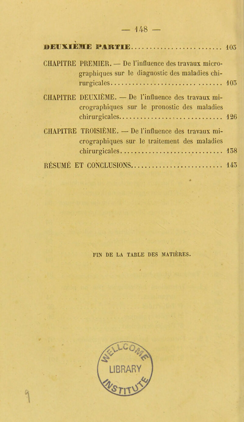 DEUXIEME FAKTIE 103 CHAPITRE PREMIER. — De l’influence des travaux micro- graphiques sur le diagnostic des maladies chi- rurgicales 103 CHAPITRE DEUXIÈME. — De l’influence des travaux mi- crographiques sur le pronostic des maladies chirurgicales 126 CHAPITRE TROISIÈME. — De l’influence des travaux mi- crographiques sur le traitement des maladies chirurgicales 158 RÉSUMÉ ET CONCLUSIONS 143 FIN DE LA TABLE DES MATIÈRES.