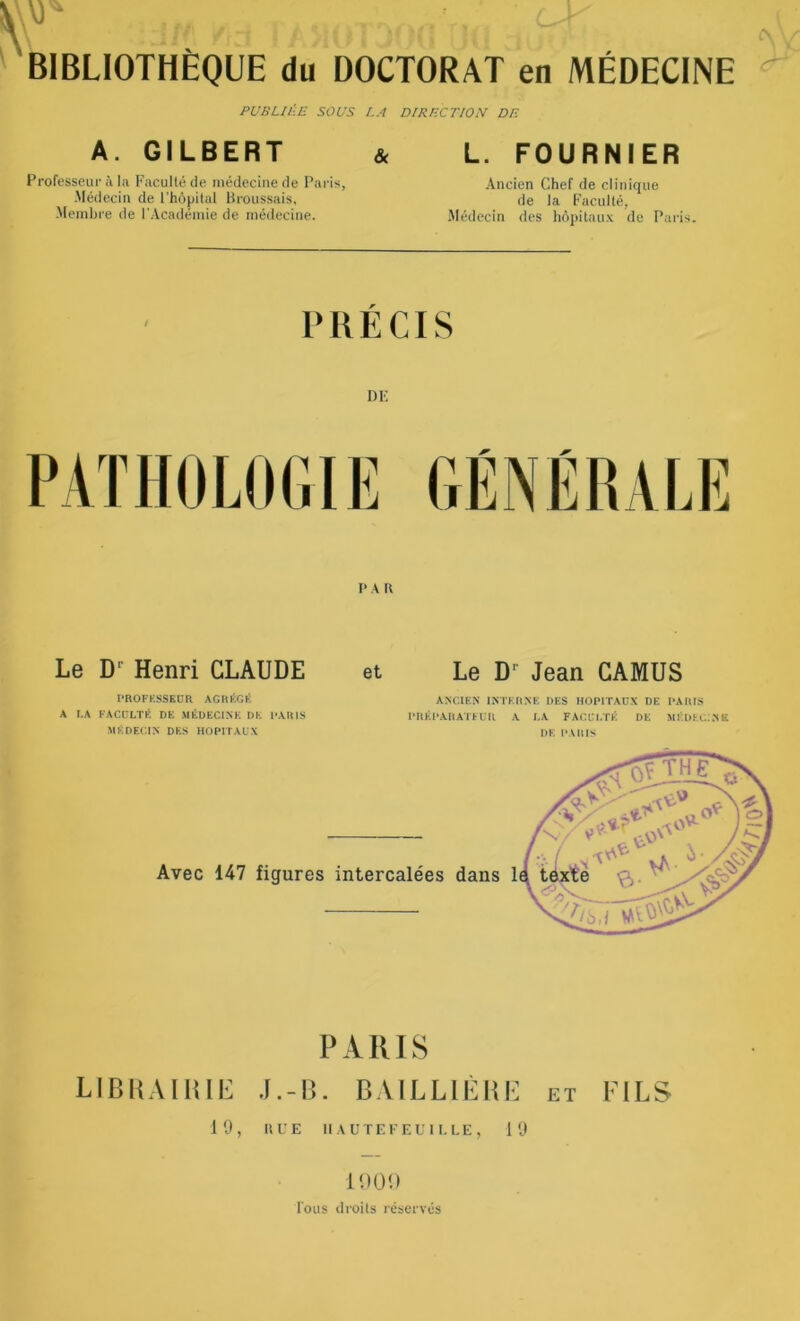 \) - BIBLIOTHÈQUE du DOCTORAT en MÉDECINE PUBLIÉE SOUS LA DIRECTION DE A. GILBERT & L. FOURNIER Professeur à la Faculté de médecine de Paris, -Médecin de l’hôpital Broussais, Membre de l'Académie de médecine. Ancien Chef de clinique de la Faculté, Médecin des hôpitaux de Paris. PRÉCIS DE PA U et Le Dr Jean CAMUS ANCIEN INTERNE DES HOPITAUX DE PARIS PREPARATEUR A LA FACULTÉ DE MÉDECINS DE PARIS Avec 147 figures intercalées dans 1 PARIS LIBRAIRIE J.-B. BAILLIÈRE et FILS 19, RUE 11 AU TEFEUILLE, 19 Le D1 Henri CLAUDE PROFESSEUR AGRÉGÉ A LA FACULTÉ DE MÉDECINE DE PARIS MÉDECIN DES HOPITAUX 1900 Ions droits réservés &Ï0*>