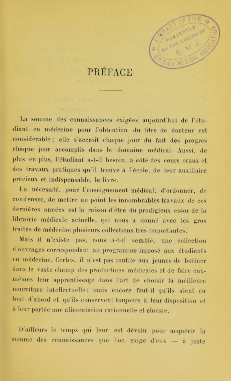 PRÉFACE La somme des connaissances exigées aujourd'hui de l’élu- diant en médecine pour l'obtention du litre de docteur est considérable ; elle s’accroît chaque jour du fait des progrès chaque jour accomplis dans le domaine médical. Aussi, de plus en plus, 1 étudiant a-t-il besoin, à côté des cours oraux et des travaux pratiques qu il trouve à l’école, de leur auxiliaire précieux et indispensable, le li\re. La nécessité, pour l'enseignement médical, d’ordonner, de condenser, de mettre au point les innombrables travaux de ces dernières années est la raison d’être du prodigieux essor de la librairie médicale actuelle, qui nous a donné avec les gros traités de médecine plusieurs collections très importantes. Mais il n existe pas, nous a-t-il semblé, une collection d ouvrages correspondant au programme imposé aux étudiants en médecine. Certes, il n’est pas inutile aux jeunes de butiner dans le vaste champ des productions médicales et de faire eux- mêmes leur apprentissage dans l’art de choisir la meilleure nourriture intellectuelle; mais encore faut-il qu'ils aient eu tout d’abord et qu'ils conservent toujours à leur disposition et a leur portée une alimentation rationnelle et choisie. D ailleurs le temps qui leur est dévolu pour acquérir la somme des connaissances que l’on exige d’eux — à juste