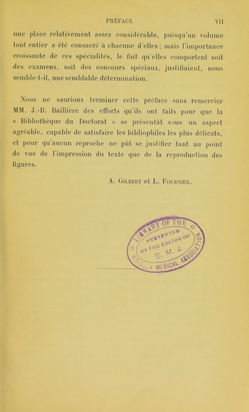 une place relativement assez considérable, puisqu’un volume foui entier a été consacré à chacune d’elles; mais l importance croissante de ces spécialités, le fait qu elles comportent soit des examens, soit des concours spéciaux, justifiaient, nous semble-t-il, une semblable détermination. Nous ne saurions terminer cette préface sans remercier MM. J.-B. Baillière des efforts qu ils ont faits pour que la « Bibliothèque du Doctorat » se présentât sous un aspect agréable, capable de satisfaire les bibliophiles les plus délicats, et pour qu'aucun reproche ne put se justifier tant au point de vue de l'impression du texte que de la reproduction des figures. A. (îilbert et L. Fournier.