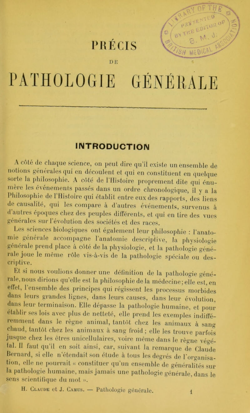 INTRODUCTION A côté de chaque science, on peut dire qu’il existe un ensemble de notions générales qui en découlent et qui en constituent en quelque soi te la philosophie. A côté de l'Histoire proprement dite qui énu- mère les événements passés dans un ordre chronologique, il y a la Philosophie de l’Histoire qui établit entre eux des rapports, des liens de causalité, qui les compare à d’autres événements, survenus à d’autres époques chez des peuples différents, et qui en tire des vues générales sur l’évolution des sociétés et des races. Les sciences biologiques ont également leur philosophie : l’anato- mie générale accompagne l’anatomie descriptive, la physiologie générale prend place à côté de la physiologie, et la pathologie géné- rale joue le même rôle vis-à-vis de la pathologie spéciale ou des- criptive. Et si nous voulions donner une définition de la pathologie géné- rale,nous dirions qu’elle est la philosophie de la médecine; elle est, en ellet, l’ensemble des principes qui régissent les processus morbides dans leurs grandes lignes, dans leurs causes, dans leur évolution, dans leur terminaison. Elle dépasse la pathologie humaine, et pour établir ses lois avec plus de netteté, elle prend les exemples indiffé- remment dans le règne animal, tantôt chez les animaux à sang chaud, tantôt chez les animaux à sang froid ; elle les trouve parfois jusque chez les êtres unicellulaires, voire même dans le règne végé- lal- Il faut qu'il en soil ainsi, car, suivant la remarque de Claude Bernard, si elle n'étendait son étude à tous les degrés de l'organisa- tion, elle ne pourrait « constituer qu’un ensemble de généralités sur la pathologie humaine, mais jamais une pathologie générale, dans le sens scientifique du mot ». II. Claude ut J. Camus. — Pathologie générale.