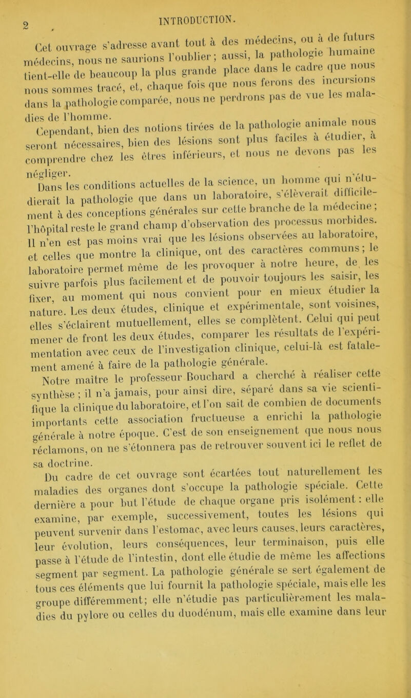 Cet ouvrage s’adresse avant tout à des médecins, ou à «le future médecins' nous ne «..rions l'oublier; aussi, la pathologie huma,ne üent-elle de beaucoup la plus grande place dans le cacheque nou nous sommes tracé, et, chaque fois que nous ferons desjncui s, dans la pathologie comparée, nous ne perdrons pas de vue ^'^ependanh'bién des notions tirées de la pathologie animale nous seront nécessaires, bien des lésions son plus faciles a étud,er a comprendre chez les êtres inférieurs, et nous ne devons pas les Bans les conditions actuelles de la science, un homme qui n étu- dierait la pathologie que dans un laboratoire, s eleve.ait dilf.ci ment à des conceptions générales sur cette branche de la médecine, l’hOpital reste le grand champ d’observation des processus morbides. 11 n’en est pas moins vrai que les lésions observées au laboratoue, et celles que montre la clinique, ont des caractères communs ; le laboratoire permet même de les provoquer a notre heure, de. les suivre parfois plus facilement et de pouvoir toujours les saisir, les ïixer, au moment qui nous convient pour en mieux etudier la nature Les deux études, clinique et expérimentale, sont voisines elles s’éclairent mutuellement, elles se complètent. Celui qui peut mener de front les deux études, comparer les résultats de 1 expéri- mentation avec ceux de l’investigation clinique, celui-là est fatale- ment amené à faire de la pathologie générale. Notre maître le professeur Bouchard a cherche à réaliser cette synthèse ■ il n’a jamais, pour ainsi dire, séparé dans sa vie scienti- fique la clinique du laboratoire, et l’on sait de combien de documents importants cette association fructueuse a enrichi la pathologie générale à notre époque. C’est de son enseignement que nous nous réclamons, on ne s’étonnera pas de retrouver souvent ici le reflet de sa doctrine. „ . . Du cadre de cet ouvrage sont écartées tout naturellement les maladies des organes dont s’occupe la pathologie spéciale. Cette dernière a pour but l’étude de chaque organe pris isolément: elle examine, par exemple, successivement, toutes les lésions qui peuvent survenir dans l’estomac, avec leurs causes, leurs caractères, leur évolution, leurs conséquences, leur terminaison, puis elle passe à l’étude de l’intestin, dont elle étudie de même les affections segment par segment. La pathologie générale se sert également de tous ces éléments que lui fournit la pathologie spéciale, mais elle les groupe différemment; elle n’étudie pas particulièrement les mala- dies du pylore ou celles du duodénum, mais elle examine dans leur