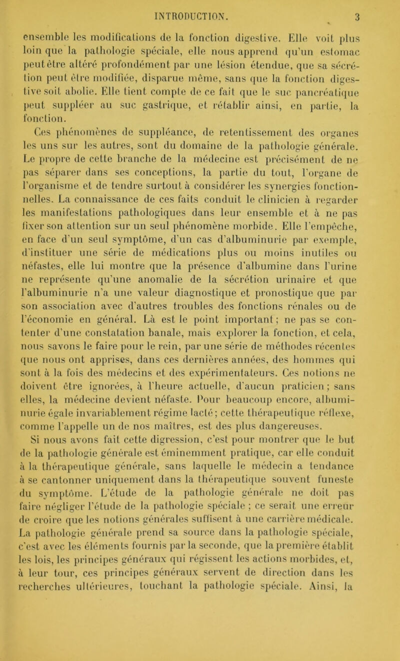 ensemble les modifications de la fonction digestive. Elle voit plus loin que la pathologie spéciale, elle nous apprend qu’un estomac peutêtre altéré profondément par une lésion étendue, que sa sécré- tion peut être modifiée, disparue môme, sans que la fonction diges- tive soit abolie. Elle lient compte de ce fait que le suc pancréatique peut suppléer au suc gastrique, et rétablir ainsi, en partie, la fonction. Ces phénomènes de suppléance, de retentissement des organes les uns sur les autres, sont du domaine de la pathologie générale. Le propre de cette branche de la médecine est précisément de ne pas séparer dans ses conceptions, la partie du tout, l’organe de l’organisme et de tendre surtout à considérer les synergies fonction- nelles. La connaissance de ces faits conduit le clinicien à regarder les manifestations pathologiques dans leur ensemble et à ne pas fixer son attention sur un seul phénomène morbide. Elle l’empêche, en face d’un seul symptôme, d’un cas d’albuminurie par exemple, d'instituer une série de médications plus ou moins inutiles ou néfastes, elle lui montre que la présence d’albumine dans l’urine ne représente qu’une anomalie de la sécrétion urinaire et que l'albuminurie n’a une valeur diagnostique et pronostique que par son association avec d'autres troubles des fonctions rénales ou de l’économie en général. Là est le point important ; ne pas se con- tenter d'une constatation banale, mais explorer la fonction, et cela, nous savons le faire pour le rein, par une série de méthodes récentes ([ue nous ont apprises, dans ces dernières années, des hommes qui sont à la fois des médecins et des expérimentateurs. Ces notions ne doivent être ignorées, à l'heure actuelle, d'aucun praticien; sans elles, la médecine devient néfaste. Pour beaucoup encore, albumi- nurie égale invariablement régime lacté; cette thérapeutique réflexe, comme l’appelle un de nos maîtres, est des plus dangereuses. Si nous avons fait cette digression, c’est pour montrer que le but de la pathologie générale est éminemment pratique, car elle conduit à la thérapeutique générale, sans laquelle le médecin a tendance à se cantonner uniquement dans la thérapeutique souvent funeste du symptôme. L’étude de la pathologie générale ne doit pas faire négliger l’étude de la pathologie spéciale ; ce serait une erreur de croire que les notions générales suffisent à une carrière médicale. La pathologie générale prend sa source dans la pathologie spéciale, c’est avec les éléments fournis parla seconde, que la première établit les lois, les principes généraux (pii régissent les actions morbides, et, à leur tour, ces principes généraux servent de direction dans les recherches ultérieures, touchant la pathologie spéciale. Ainsi, la