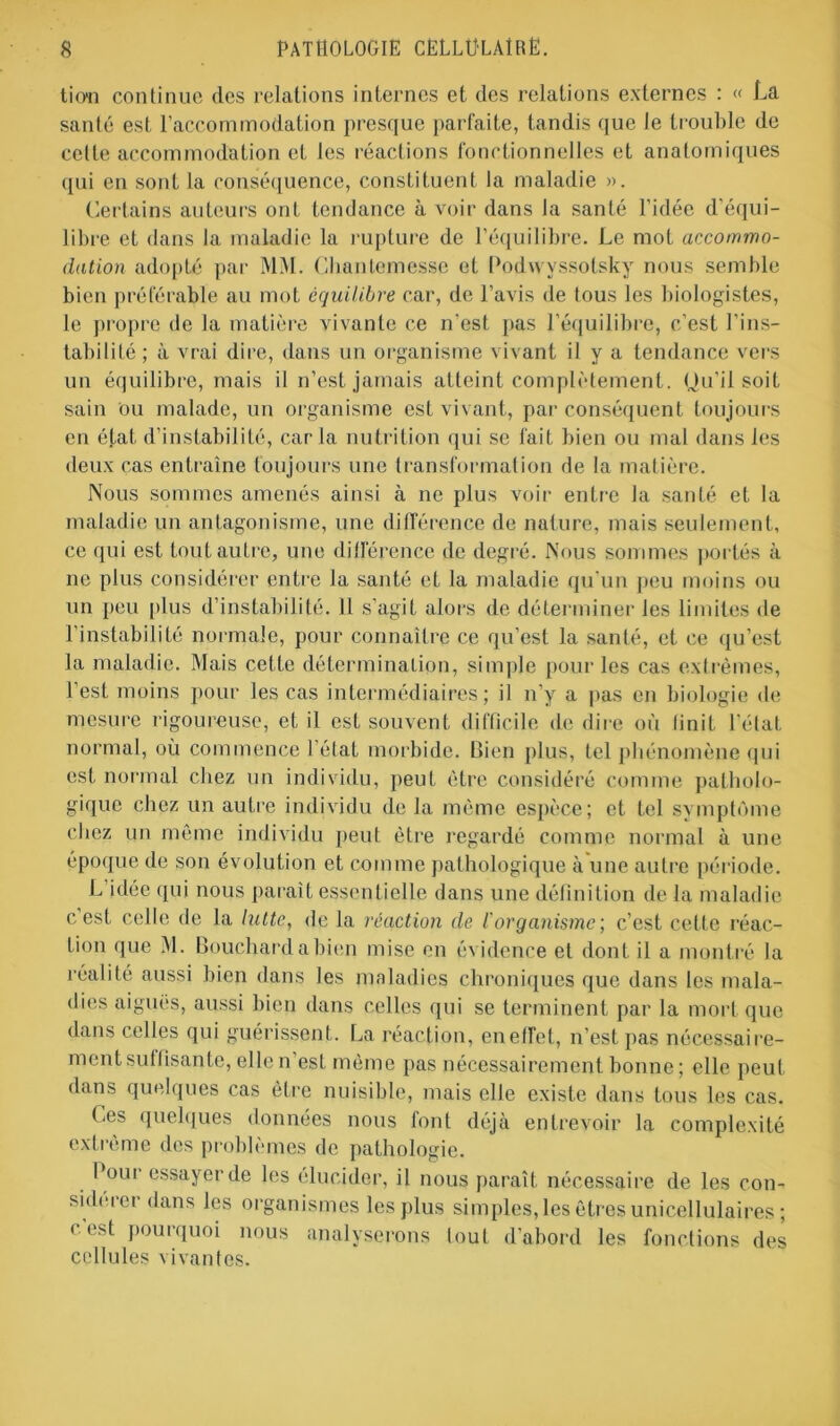 tio'n continue des relations internes et des relations externes : « La santé est l’accommodation presque parfaite, tandis que Je trouble de celte accommodation et les réactions fonctionnelles et anatomiques qui en sont la conséquence, constituent la maladie ». Certains auteurs ont tendance à voir dans la santé l’idée d'équi- libre et dans la maladie la rupture de l’équilibre. Le mot accommo- dation adopté par MM. Chantemesse et Podwyssotsky nous semble bien préférable au mot équilibre car, de l’avis de tous les biologistes, le propre de la matière vivante ce n’est pas l’équilibre, c’est l’ins- tabilité ; à vrai dire, dans un organisme vivant il y a tendance vers un équilibre, mais il n’est jamais atteint complètement. Qu'il soit sain ou malade, un organisme est vivant, par conséquent toujours en état d’instabilité, caria nutrition qui se fait bien ou mal dans les deux cas entraîne toujours une transformation de la matière. Nous sommes amenés ainsi à ne plus voir entre la santé et la maladie un antagonisme, une différence de nature, mais seulement, ce qui est tout autre, une ditférence de degré. Nous sommes portés à ne plus considérer entre la santé et la maladie qu’un peu moins ou un peu plus d’instabilité. 11 s’agit alors de déterminer les limites de l'instabilité normale, pour connaître ce qu’est la santé, et ce qu’est la maladie. Mais cette détermination, simple pour les cas extrêmes, l’est moins pour les cas intermédiaires; il n’y a pas en biologie de mesure rigoureuse, et il est souvent difficile de dire où finit l'état, normal, où commence 1 état morbide. Bien plus, tel phénomène (pii est normal chez un individu, peut être considéré comme patholo- gique chez un autre individu de la même espèce; et tel symptôme chez un même individu peut être regardé comme normal à une époque de son évolution et comme pathologique à une autre période. L idée qui nous paraît essentielle dans une définition de la maladie c est celle de la lutte, de la réaction de l'organisme ; c’est celte réac- tion que M. Bouchard a bien mise en évidence et dont il a montré la réalité aussi bien dans les maladies chroniques que dans les mala- dies aiguës, aussi bien dans celles qui se terminent par la mort que dans celles qui guérissent. La réaction, enefTel, n’est pas nécessaire- ment sullisante, elle n’est même pas nécessairement bonne; elle peut dans quelques cas être nuisible, mais elle existe dans tous les cas. Les quelques données nous font déjà entrevoir la complexité extrême des problèmes de pathologie. Poui essayer de les élucider, il nous paraît nécessaire de les con- sidérer dans les organismes les plus simples, les êtres unicellulaires ; c’est pourquoi nous analyserons tout d’abord les fonctions des cellules vivantes.