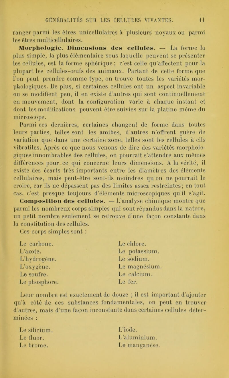 ranger parmi les êtres unicellulaires à plusieurs noyaux ou parmi les êtres multicellulaires. Morphologie. Dimensions des cellules. — La forme la plus simple, la plus élémentaire sous laquelle peuvent se présenter les cellules, est la forme sphérique; c’est celle qu’affectent pour la plupart les cellules-œufs des animaux. Partant de cette forme que l’on peut prendre comme type, on trouve toutes les variétés mor- phologiques. De plus, si certaines cellules ont un aspect invariable ou se modifient peu, il en existe d’autres qui sont continuellement en mouvement, dont la configuration varie à chaque instant et dont les modifications peuvent être suivies sur la platine môme du microscope. Parmi ces dernières, certaines changent de forme dans toutes leurs parties, telles sont les amibes, d'autres n’offrent guère de variation que dans une certaine zone, telles sont les cellules à cils vibratiles. Après ce que nous venons de dire des variétés morpholo- giques innombrables des cellules, on pourrait s’attendre aux mêmes différences pour.ee qui concerne leurs dimensions. A la vérité, il existe des écarts très importants entre les diamètres des éléments cellulaires, mais peut-être sont-ils moindres qu’on ne pourrait le croire, car ils ne dépassent pas des limites assez restreintes; en tout cas, c’est presque toujours d’éléments microscopiques qu’il s'agit. Composition des cellules. — L’analyse chimique montre que parmi les nombreux corps simples qui sont répandus dans la nature, un petit nombre seulement se retrouve d’une façon constante dans la constitution des cellules. Ces corps simples sont : Le carbone. L’azote. L’hydrogène. L’oxygène. Le soufre. Le phosphore. Le chlore. Le potassium. Le sodium. Le magnésium. Le calcium. Le fer. Leur nombre est exactement de douze ; il est important d’ajouter qu’à côté de ces substances fondamentales, on peut en trouver d’autres, mais d’une façon inconstante dans certaines cellules déter- minées : L’iode. L’aluminium. Le silicium. Le lluor. Le brome. .e manganèse.