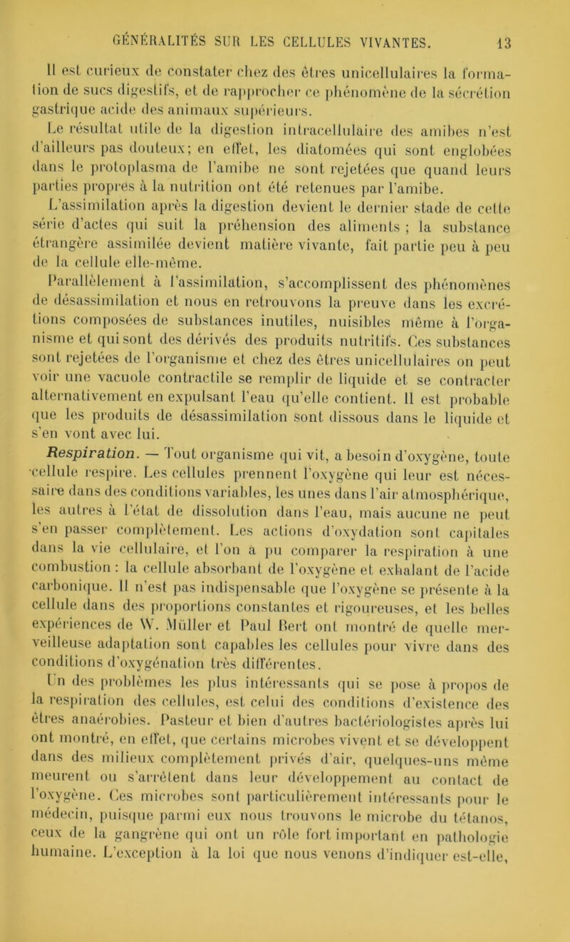 Il est curieux de Constater chez des êtres unicellulaires la forma- tion de sucs digestifs, et de rapprocher ce phénomène de la sécrétion gastrique acide des animaux supérieurs. Le résultat utile de la digestion intracellulaire des amibes n’est d’ailleurs pas douteux; en effet, les diatomées qui sont englobées dans le protoplasma de l’amibe ne sont rejetées que quand leurs parties propres à la nutrition ont été retenues par l’amibe. L’assimilation après la digestion devient le dernier stade de cette série d’actes qui suit la préhension des aliments ; la substance étrangère assimilée devient matière vivante, fait partie peu à peu de la cellule elle-même. Parallèlement à l’assimilation, s’accomplissent des phénomènes de désassimilation et nous en retrouvons la preuve dans les excré- tions composées de substances inutiles, nuisibles même à l’orga- nisme et qui sont des dérivés des produits nutritifs. Ces substances sont rejetées de l’organisme et chez des êtres unicellulaires on peut voir une vacuole contractile se remplir de liquide et se contracter alternativement en expulsant l'eau qu’elle contient. Il est probable que les produits de désassimilation sont dissous dans le liquide et s’en vont avec lui. Respiration. — Tout organisme qui vit, a besoin d’oxygène, toute •cellule respire. Les cellules prennent l’oxygène qui leur est néces- saire dans des conditions variables, les unes dans l’air atmosphérique, les autres à letat de dissolution dans l’eau, mais aucune ne peut s'en passer complètement. Les actions d’oxydation sont capitales dans la vie cellulaire, et l’on a pu comparer la respiration à une combustion : la cellule absorbant de l’oxygène et exhalant de l’acide carbonique. Il n’est pas indispensable que l’oxygène se présente à la cellule dans des proportions constantes et rigoureuses, et les belles expériences de W. .Millier et Paul Bert ont montré de quelle mer- veilleuse adaptation sont capables les cellules pour vivre dans des conditions d’oxygénation très différentes. I n des problèmes les plus intéressants qui se pose k propos de la respiration des cellules, est celui des conditions d’existence des êtres anaérobies. Pasteur et bien d’autres bactériologistes après lui ont montré, en ell’et, que certains microbes vivent et se développent dans des milieux complètement privés d’air, quelques-uns même meurent ou s’arrêtent dans leur développement au contact de l’oxygène. Ces microbes sonl particulièrement intéressants pour le médecin, puisque parmi eux nous trouvons le microbe du tétanos ceux de la gangrène qui ont un rôle fort important en pathologie humaine. L’exception à la loi que nous venons d’indiquer est-elle,