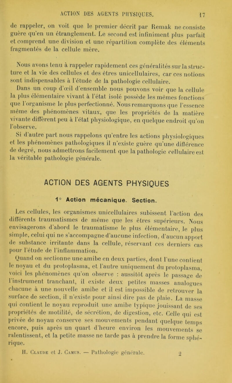 de rappeler, on voit que le premier décrit par Remak ne consiste guère qu’en un étranglement. Le second est infiniment plus parfait et comprend une division et une répartition complète des éléments fragmentés de la cellule mère. Nous avons tenu à rappeler rapidement ces généralités sur la struc- ture et la vie des cellules et des êtres unicellulaires, car ces notions sont indispensables à l’étude de la pathologie cellulaire. Dans un coup d’œil d’ensemble nous pouvons voir que la cellule la plus élémentaire vivant à letat isolé possède les mêmes fonctions que l’organisme le plus perfectionné. Nous remarquons que l’essence même des phénomènes vitaux, que les propriétés de la matière vivante diffèrent peu à l’état physiologique, en quelque endroit qu’on l'observe. Si d autre part nous rappelons qu entre les actions physiologiques et les phénomènes pathologiques il n’existe guère qu’une diflérence de degré, nous admettrons facilement que la pathologie cellulaire est la véritable pathologie générale. ACTION DES AGENTS PHYSIQUES 1° Action mécanique. Section. Les cellules, les organismes unicellulaires subissent l'action des différents traumatismes de même que les êtres supérieurs. Nous envisagerons d’abord le traumatisme le plus élémentaire, le pins simple, celui qui ne s’accompagne d’aucune infection, d’aucun apport de substance irritante dans la cellule, réservant ces derniers cas pour l'étude de l’inflammation. Quand on sectionne une amibe en deux parties, dont l’une confient le noyau et du protoplasma, et l’autre uniquement du protoplasma, voici les phénomènes qu’on observe : aussitôt après le passage de l'instrument tranchant, il existe deux petites masses analogues chacune à une nouvelle amibe et il est impossible de retrouver la surface de section, il n’existe pour ainsi dire pas de plaie. La masse qui contient le noyau reproduit une amibe typique jouissant de ses propriétés de motilité, de sécrétion, de digestion, etc. Celle qui est privée de noyau conserve ses mouvements pendant quelque temps encore, puis après un quart d’heure environ les mouvements se ralentissent, et la petite masse ne tarde pas à prendre la forme sphé- rique. II. Claude et .1. Camus. — Pathologie générale. ■>