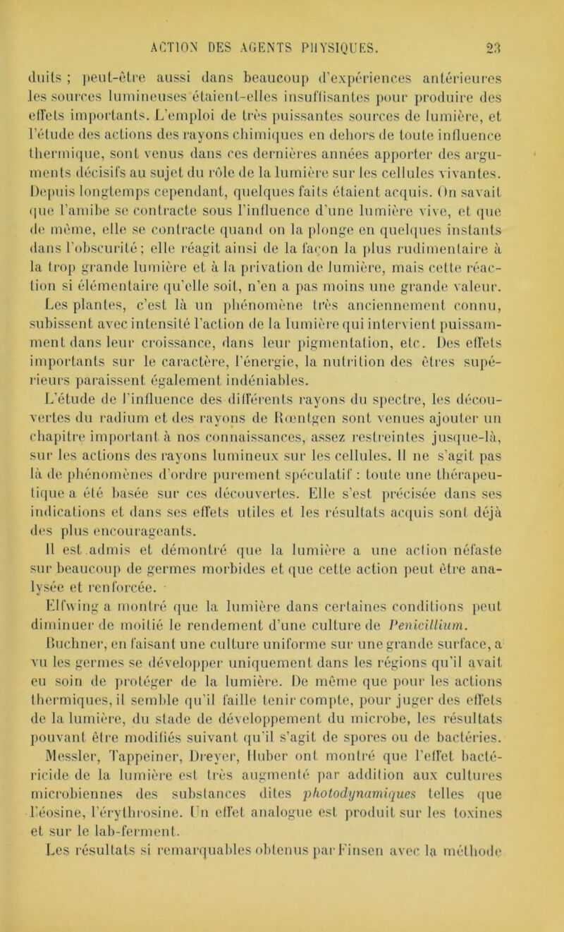 duits ; peut-être aussi dans beaucoup d’expériences antérieures les sources lumineuses étaient-elles insuffisantes pour produire des effets importants. L’emploi de très puissantes sources de lumière, et l’élude des actions des rayons chimiques en dehors de toute influence thermique, sont venus dans ces dernières années apporter des argu- ments décisifs au sujet du rôle de la lumière sur les cellules vivantes. Depuis longtemps cependant, quelques faits étaient acquis. On savait que l'amibe se contracte sous l’influence d’une lumière vive, et que de même, elle se contracte quand on la plonge en quelques instants dans l’obscurité; elle réagit ainsi de la façon la plus rudimentaire à la trop grande lumière et à la privation de lumière, mais cette réac- tion si élémentaire qu’elle soit, n’en a pas moins une grande valeur. Les plantes, c’est là un phénomène très anciennement connu, subissent avec intensité l’action de la lumière qui intervient puissam- ment dans leur croissance, dans leur pigmentation, etc. Des effets importants sur le caractère, l'énergie, la nutrition des êtres supé- rieurs paraissent également indéniables. L’étude de l’influence des différents rayons du spectre, les décou- vertes du radium et des rayons de Rœntgen sont venues ajouter un chapitre important à nos connaissances, assez restreintes jusque-là, sur les actions des rayons lumineux sur les cellules. Il ne s’agit pas là de phénomènes d’ordre purement spéculatif : toute une thérapeu- tique a été basée sur ces découvertes. Elle s’est précisée dans ses indications et dans ses effets utiles et les résultats acquis sont déjà des plus encourageants. 11 est admis et démontré que la lumière a une action néfaste sur beaucoup de germes morbides et que cette action peut être ana- lysée et renforcée. Elfwing a montré que la lumière dans certaines conditions peut diminuer de moitié le rendement d'une culture de Pénicillium. Buchner, en faisant une culture uniforme sur une grande surface, a vu les germes se développer uniquement dans les régions qu’il avait eu soin de protéger de la lumière. De même que pour les actions thermiques, il semble qu’il faille tenir compte, pour juger des effets de la lumière, du stade de développement du microbe, les résultats pouvant être modifiés suivant qu'il s’agit de spores ou de bactéries. Messier, Tappeiner, Dreyer, lluber ont montré que l’effet bacté- ricide de la lumière est très augmenté par addition aux cultures microbiennes des substances dites photodynamiques telles que l’éosine, l’érythrosine. En effet analogue est produit sur les toxines et sur le lab-ferment. Les résultats si remarquables obtenus parEinsen avec la méthode