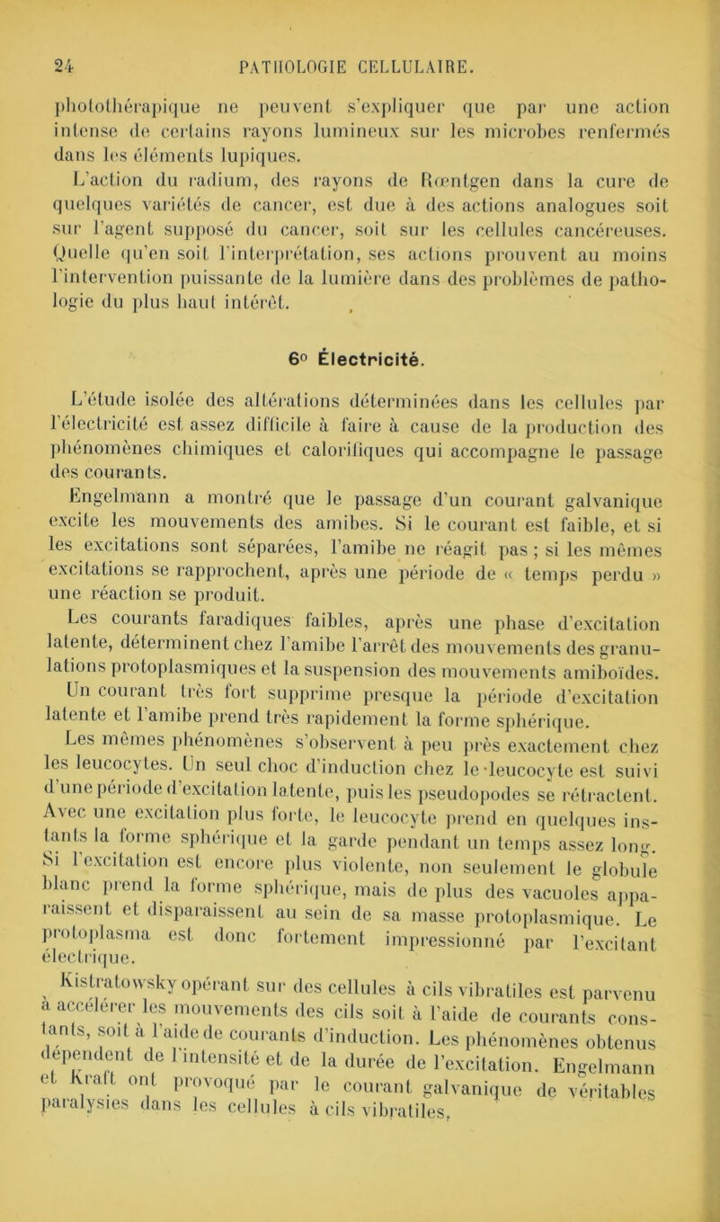 photothérapique ne peuvent s’expliquer que par une action intense de certains rayons lumineux sur les microbes renfermés dans les éléments lupiques. L’action du radium, des rayons de Rœntgen dans la cure de quelques variétés de cancer, est due à des actions analogues soit sur l’agent supposé du cancer, soit sur les cellules cancéreuses. Quelle qu’en soit l’interprétation, ses actions prouvent au moins l’intervention puissante de la lumière dans des problèmes de patho- logie du plus haut intérêt. 6° Électricité. L’étude isolée des altérations déterminées dans les cellules par 1 électricité est assez difficile à faire à cause de la production des phénomènes chimiques et calorifiques qui accompagne le passage des courants. hngelmann a montré que le passage d’un courant galvanique excite les mouvements des amibes. Si le courant est faible, et si les excitations sont séparées, l’amibe ne réagit pas ; si les mêmes excitations se rapprochent, après une période de « temps perdu » une réaction se produit. Les courants faradiques faibles, après une phase d’excitation latente, déterminent chez 1 amibe l’arrêt des mouvements des granu- lations protoplasmiques et la suspension des mouvements amiboïdes. Un courant très tort supprime presque la période d’excitation latente et 1 amibe prend très rapidement la forme sphérique. Les mêmes phénomènes s observent à peu près exactement chez les leucocytes. Un seul choc d’induction chez le-leucocyte est suivi dune période d excitation latente, puis les pseudopodes se rétractent. Avec une excitation plus forte, le leucocyte prend en quelques ins- tants la forme sphérique et la garde pendant un temps assez long. vSi 1 excitation est encore plus violente, non seulement le globule blanc prend la forme sphérique, mais de plus des vacuoles appa- raissent et disparaissent au sein de sa masse protoplasmique. Le protoplasma est donc fortement impressionné par l’excitant électrique. Kistratowsky opérant sur des cellules à cils vibratiles est parvenu a accélérer les mouvements des cils soit à l’aide de courants cons- tants, soit à l’aide de courants d’induction. Les phénomènes obtenus ( «pendent de 1 intensité et de la durée de l’excitation. Engelmann et Kraft ont provoqué par le courant galvanique de véritables paralysies dans les cellules à cils vibratiles.