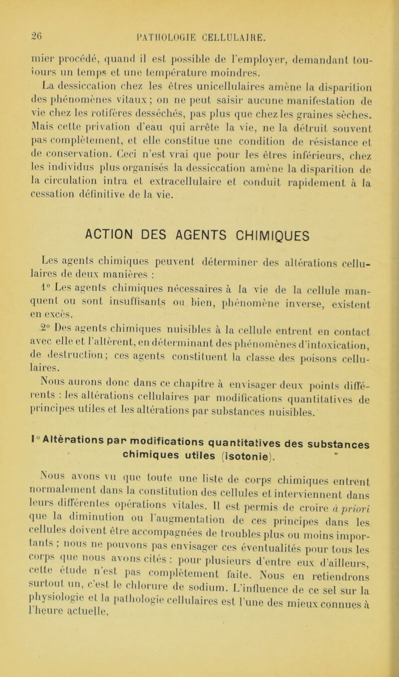 niiei- procédé, quand il est possilde de l’employer, demandant lou- iours un temps et une température moindres. La dessiccation chez les Cires unicellulaires amène la disparition des phénomènes vitaux; on ne peut saisir aucune manifestation de vie chez les rôti le res desséchés, pas plus que chez les graines sèches. Mais cette privation d’eau qui arrête la vie, ne la détruit souvent pas complètement, et elle constitue une condition de résistance et de conservation. Ceci n’est vrai que pour les êtres inférieurs, chez les individus plus organisés la dessiccation amène la disparition de la circulation intra et extracellulaire et conduit rapidement à la cessation définitive de la vie. ACTION DES AGENTS CHIMIQUES Les agents chimiques peuvent déterminer des altérations cellu- laires de deux manières : 1° Les agents chimiques nécessaires à la vie de la cellule man- quent ou sont insuffisants ou bien, phénomène inverse, existent en excès. 2° Des agents chimiques nuisibles à la cellule entrent en contact avec elle et l’altèrent, en déterminant des phénomènes d’intoxication, de destruction; ces agents constituent la classe des poisons cellu- laires. Nous auions donc dans ce chapitre à envisager deux points diffé- rents : les altérations cellulaires par modifications quantitatives de principes utiles et les altérations par substances nuisibles. I Altérations par modifications quantitatives des substances chimiques utiles (isotonie). Nous avons ui que loule une liste de corps chimiques entrent normalement dans la constitution des cellules et interviennent dans leurs différentes opérations vitales. Il est permis de croire à priori que la diminution ou l’augmentation de ces principes dans les cellules doivent être accompagnées de troubles plus ou moins impor- tants ; nous ne pouvons pas envisager ces éventualités pour tous les corps que nous avons cités : pour plusieurs d’entre eux d’ailleurs, cet e étude n est pas complètement faite. Nous en retiendrons surtout un, c’est le chlorure de sodium. L’influence de ce sel sur la physiologie et la pathologie cellulaires est l’une des mieux connues à 1 heure actuelle,