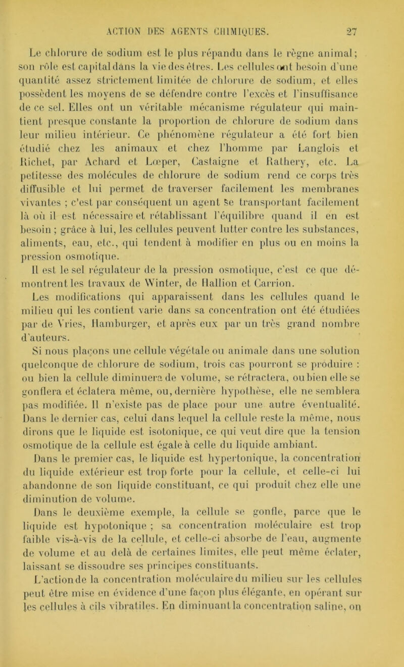 Le chlorure de sodium est le plus répandu dans le règne animal; son rôle est capital dans la viedes êtres. Les cellules ont besoin d'une quantité assez strictement limitée de chlorure de sodium, et elles possèdent les moyens de se défendre contre l’excès et l’insuffisance de ce sel. Elles ont un véritable mécanisme régulateur qui main- tient presque constante la proportion de chlorure de sodium dans leur milieu intérieur. Ce phénomène régulateur a été fort bien étudié chez les animaux et chez l’homme par Langlois et Richet, par Achard et Lœper, Castaigne et Rathery, etc. La petitesse des molécules de chlorure de sodium rend ce corps très diffusible et lui permet de traverser facilement les membranes vivantes ; c’est par conséquent un agent Se transportant facilement là où il est nécessaire et rétablissant l’équilibre quand il en est besoin ; grâce à lui, les cellules peuvent lutter contre les substances, aliments, eau, etc., qui tendent à modifier en plus ou en moins la pression osmotique. Il est le sel régulateur de la pression osmotique, c'est ce que dé- montrent les travaux de Winter, de flallion et Carrion. Les modifications qui apparaissent dans les cellules quand le milieu qui les contient varie dans sa concentration ont été étudiées par de Yries, Hamburger, et après eux par un très grand nombre d'auteurs. Si nous plaçons une cellule végétale ou animale dans une solution quelconque de chlorure de sodium, trois cas pourront se produire : ou bien la cellule diminuera de volume, se rétractera, ou bien elle se gonflera et éclatera même, ou, dernière hypothèse, elle ne semblera pas modifiée. Il n’existe pas déplacé pour une autre éventualité. Dans le dernier cas, celui dans lequel la cellule reste la même, nous dirons que le liquide est isotonique, ce qui veut dire que la tension osmotique de la cellule est égale à celle du liquide ambiant. Dans le premier cas, le liquide est hypertonique, la concentration du liquide extérieur est trop forte pour la cellule, et celle-ci lui abandonne de son liquide constituant, ce qui produit chez elle une diminution de volume. Dans le deuxième exemple, la cellule se gonfle, parce que le liquide est hypotonique ; sa concentration moléculaire est trop faible vis-à-vis de la cellule, cl celle-ci absorbe de l’eau, augmente de volume et au delà de certaines limites, elle peut même éclater, laissant se dissoudre ses principes constituants. L’action de la concentration moléculaire du milieu sur les cellules peut être mise en évidence d’une façon plus élégante, en opérant sur les cellules à cils vibratiles. En diminuant la concentration saline, on