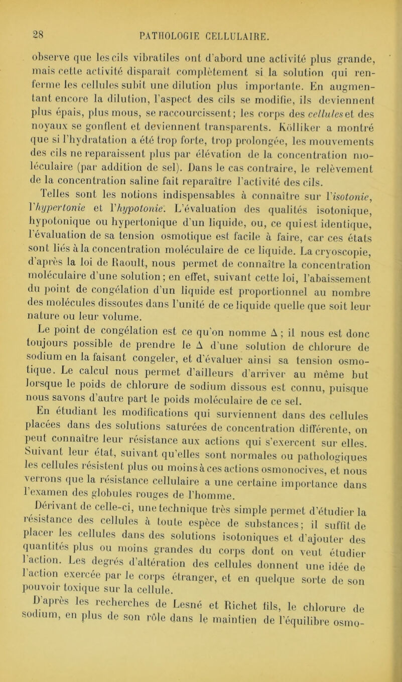 observe que les cils vibratiles ont d’abord une activité plus grande, mais celle activité disparaît complètement si la solution qui ren- ferme les cellules subit une dilution plus importante. En augmen- tant encore la dilution, l’aspect des cils se modifie, ils deviennent plus épais, plus mous, se raccourcissent; les corps des celluleset des noyaux se gonflent et deviennent transparents. Kolliker a montré que si 1 hydratation a été trop lorte, trop prolongée, les mouvements des cils ne reparaissent plus par élévation de la concentration mo- léculaire (par addition de sel). Dans le cas contraire, le relèvement de la concentration saline fait reparaître l’activité des cils. Telles sont les notions indispensables à connaître sur l'isotonie, Y hypertonie et l'hypotonie. L’évaluation des qualités isotonique, hypotonique ou hypertonique d'un liquide, ou, ce qui est identique, l’évaluation de sa tension osmotique est facile à faire, car ces états sont liés à la concentration moléculaire de ce liquide. La cryoscopie, d’après la loi de Raoult, nous permet de connaître la concentration moléculaire d’une solution; en effet, suivant cette loi, l’abaissement du point de congélation d’un liquide est proportionnel au nombre des molécules dissoutes dans l’unité de ce liquide quelle que soit leur nature ou leur volume. Le point de congélation est ce qu’on nomme A; il nous est donc toujours possible de prendre le A d’une solution de chlorure de sodium en la taisant congeler, et d’évaluer ainsi sa tension osmo- tique. Le calcul nous permet d’ailleurs d’arriver au même but lorsque le poids de chlorure de sodium dissous est connu, puisque nous savons d’autre part le poids moléculaire de ce sel. En étudiant les modifications qui surviennent dans des cellules placées dans des solutions saturées de concentration différente, on peut connaître leur résistance aux actions qui s’exercent sur elles. Suivant leur état, suivant qu’elles sont normales ou pathologiques les cellules résistent plus ou moins à ces actions osmonocives, et nous verrons que la résistance cellulaire a une certaine importance dans 1 examen des globules rouges de l’homme. Dérivant de celle-ci, une technique très simple permet d'étudier la insistance des cellules à toute espèce de substances; il suffit de placer les cellules dans des solutions isotoniques et d’ajouter des quantités plus ou moins grandes du corps dont on veut étudier action. Les degrés d’altération des cellules donnent une idée de action exercée par le corps étranger, et en quelque sorte de son Pouvoir toxique sur la cellule. D’après les recherches de Lesné et Richet fils, le chlorure de soi mm, en plus de son rôle dans le maintien de l’équilibre osmo-