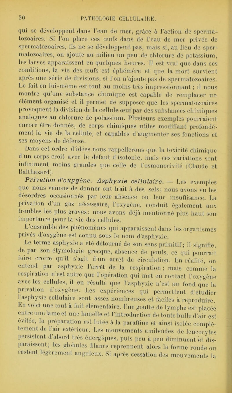 qui se développent dans l’eau de mer, grâce à l’action de sperma- tozoaires. Si l’on place ces œufs dans de l’eau de mer privée de spermatozoaires, ils ne se développent pas, mais si, au lieu de sper- matozoaires, on ajoute au milieu un peu de chlorure de potassium, les larves apparaissent en quelques heures. Il est vrai que dans ces conditions, la vie des œufs est éphémère et que la mort survient après une série de divisions, si l’on n'ajoute pas de spermatozoaires. Le fait en lui-même est tout au moins très impressionnant; il nous montre qu une substance chimique est capable de remplacer un élément organisé et il permet de supposer que les spermatozoaires provoquent ta division de la cellule œuf par des substances chimiques analogues au chlorure de potassium. Plusieurs exemples pourraient encore être donnés, de corps chimiques utiles modifiant profondé- ment la vie de la cellule, et capables d’augmenter ses fonctions et ses moyens de défense. Dans cet ordre d’idées nous rappellerons que la toxicité chimique d un corps croît avec le défaut d’isotonie, mais ces variations sont infiniment moins grandes que celle de l’osmonocivité (Claude et Dalthazard). Privation d’oxygène. Asphyxie cellulaire. — Les exemples que nous venons de donner ont trait à des sels; nous avons vu les désordres occasionnés par leur absence ou leur insuffisance. La privation d un gaz nécessaire, l’oxygène, conduit également aux troubles les plus graves; nous avons déjà mentionné plus haut son importance pour la vie des cellules. L'ensemble des phénomènes qui apparaissent dans les organismes privés d’oxygène est connu sous le nom d’asphyxie. Le terme asphyxie a été détourné de son sens primitif; il signifie, de par son étymologie grecque, absence de pouls, ce qui pourrait taire croire qu’il s agit d'un arrêt de circulation. En réalité, on entend par asphyxie l’arrêt de la respiration ; mais comme la respiration n est autre que l’opération qui met en contact l’oxygène avec les cellules, il en résulte que l’asphyxie n'est au fond que la privation d oxygène. Les expériences qui permettent d’étudier l’asphyxie cellulaire sont assez nombreuses et faciles à reproduire. En voici une tout à lait élémentaire. Une goutte de lymphe est placée en tre une lame et une lamelle et l'introduction de toute bulle d’air est évitée, la préparation est lutée à la paraffine et ainsi isolée complè- tement de 1 air extérieur. Les mouvements amiboïdes de leucocytes persistent d abord très énergiques, puis peu à peu diminuent et dis- paraissent; les globules blancs reprennent alors la forme ronde ou restent légèrement anguleux. Si après cessation des mouvements la