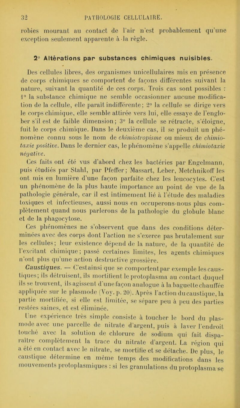 robies mourant au contact de l'air n'est probablement qu’une exception seulement apparente à la règle. 2° Altérations par substances chimiques nuisibles. Des cellules libres, des organismes unicellulaires mis en présence de corps chimiques se comportent de façons différentes suivant la nature, suivant la quantité de ces corps. Trois cas sont possibles : 1° la substance chimique ne semble occasionner aucune modifica- tion de la cellule, elle paraît indifférente; 2° la cellule se dirige vers le corps chimique, elle semble attirée vers lui, elle essaye de l’englo- ber s’il est de faible dimension; 3° la cellule se rétracte, s’éloigne, fuit le corps chimique. Dans le deuxième cas, il se produit un phé- nomène connu sous le nom de chimiotropisme ou mieux de chimio- taxie positive. Dans le dernier cas, le phénomène s’appelle chimiotaxie négative. Ces faits ont été vus d’abord chez les bactéries par Engelmann, puis étudiés par Stahl, par Pfetfer; Massart, Leber, Melchnikoff les ont mis en lumière d’une façon parfaite chez les leucocytes. C’est un phénomène de la plus haute importance au point de vue de la pathologie générale, car il est intimement lié cà l’élude des maladies toxiques et infectieuses, aussi nous en occuperons-nous plus com- plètement quand nous parlerons de la pathologie du globule blanc et de la phagocytose. Ces phénomènes ne s’observent que dans des conditions déter- minées avec des corps dont l’action ne s’exerce pas brutalement sur les cellules; leur existence dépend de la nature, de la quantité de l’exeilant chimique; passé certaines limites, les agents chimiques n’ont plus qu’une action destructive grossière. Caustiques. (, estainsi que se comportentpar exemple lescaus- tiques; ils détruisent, ils mortifient le protoplasma au contact duquel ils se trouvent, ilsagissent d’une façon analogue à la baguette chauffée appliquée sur le plasmode (Voy. p. 20). Après l'action du caustique, la pai lie mortifiée, si elle est limitée, se sépare peu à peu des parties restées saines, et est éliminée. line expérience très simple consiste à toucher le bord du plas- mode avec une parcelle de nitrate d’argent, puis à laver l’endroit touché avec la solution de chlorure de sodium qui fait dispa- raître complètement la trace du nitrate d’argent. La région qui a été en contact avec le nitrate, se mortifie et se détache. De plus, le caustique détermine en même temps des modifications dans les mouvements protoplasmiques : si les granulations du protoplasma se