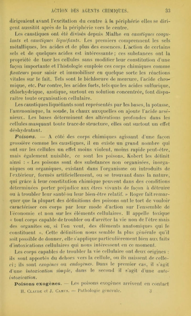 dirigeaient avant l’excitation du centre à la périphérie elles se diri- gent aussitôt après de la périphérie vers le centre. Les caustiques ont été divisés depuis Mialhe en caustiques coagu- lants et caustiques liquéfiants. Les premiers comprennent les sels métalliques, les acides et de plus des essences. L'action de certains sels et de quelques acides est intéressante; ces substances ont la propriété de tuer les cellules sans modifier leur constitution d’une façon importante et l'histologie emploie ces corps chimiques comme fixateurs pour saisir et immobiliser en quelque sorte les réactions vitales sur le fait. Tels sont le bichlorure de mercure, l’acide cliro- mique, etc. Par contre, les acides forts, tels que les acides sulfurique, chlorhydrique, azotique, surtout en solution concentrée, font dispa- raître toute organisation cellulaire. Les caustiques liquéfiants sont représentés par les bases, la potasse, l’ammoniaque, la soude, la chaux auxquelles on ajoute l’acide arsé- nieux. Les bases déterminent des altérations profondes dans les cellules masquant toute trace de structure, elles ont surtout un effet déshydratant. Poisons. — A côté des corps chimiques agissant d'une façon grossière comme les caustiques, il en existe un grand nombre qui ont sur les cellules un effet moins violent, moins rapide peut-être, mais également nuisible, ce sont les poisons. Kobcrt les définit ainsi : « Les poisons sont des substances non organisées, inorga- niques ou organiques, existant dans l’organisme ou introduits de l'extérieur, formés artificiellement, ou se trouvant dans la nature, qui grâce à leur constitution chimique peuvent dans des conditions déterminées porter préjudice aux êtres vivants de façon à détruire ou à troubler leur santé ou leur bien-être relatif. » Loger fait remar- quer que la plupart des définitions des poisons ont le tort de vouloir caractériser ces corps par leur mode d'action sur l'ensemble de l'économie et non sur les éléments cellulaires. 11 appelle toxique « tout corps capable de troubler ou d’arrêter la vie non de l'être mais des organites ou, si l’on veut, des éléments anatomiques qui le constituent ». Celte définition nous semble la plus générale qu’il soit possible de donner, elle s’applique particulièrement bien aux faits d’intoxications cellulaires qui nous intéressent en ce moment. Les corps capables de troubler la vie cellulaire ont deux origines : ils sont apportés du dehors vers la cellule, ou ils naissent de celle- ci ; ils sont exogènes ou endogènes. Dans le premier cas, il s'agit d une intoxication simple, dans le second il s'agit d'une auto- intoxication. Poisons exogènes. — Les poisons exogènes arrivent en contact H. Claude et J. Camus. — Pathologie générale. !j
