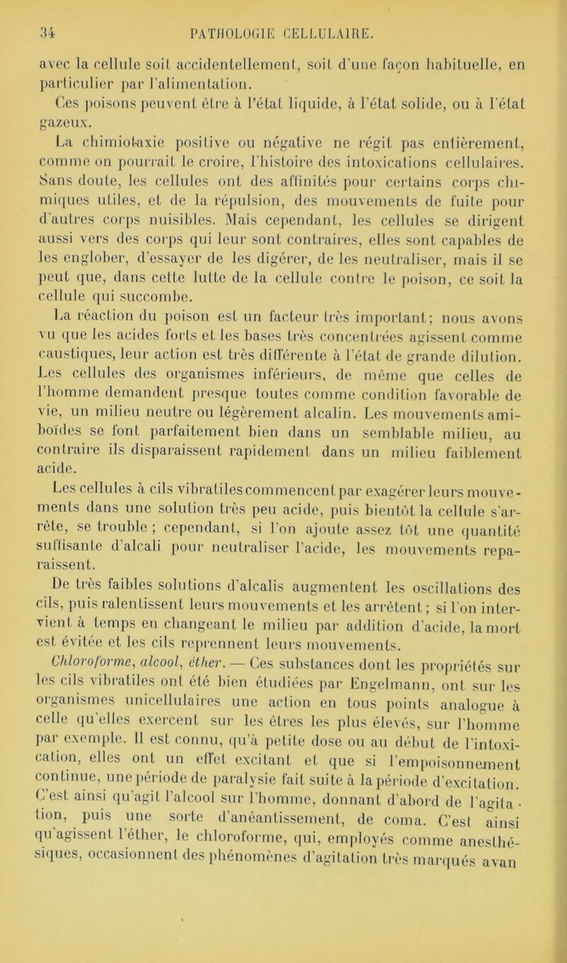 avec la cellule suit- accidentellement, soit d’une façon habituelle, en particulier par l’alimentation. Ces poisons peuvent être à l’état liquide, à l’état solide, ou à l'état gazeux. La chimiotaxie positive ou négative ne régit pas entièrement, comme on pourrait le croire, l’histoire des intoxications cellulaires. Sans doute, les cellules ont des affinités pour certains corps chi- miques utiles, et de la répulsion, des mouvements de fuite pour d’autres corps nuisibles. Mais cependant, les cellules se dirigent aussi vers des corps qui leur sont contraires, elles sont capables de les englober, d’essayer de les digérer, de les neutraliser, mais il se peut que, dans celte lutte de la cellule contre le poison, ce soit la cellule qui succombe. La réaction du poison est un facteur très important; nous avons vu que les acides forts et les bases très concentrées agissent comme caustiques, leur action est très différente à l’état de grande dilution. Les cellules des organismes inférieurs, de même que celles de l’homme demandent presque toutes comme condition favorable de vie, un milieu neutre ou légèrement alcalin. Les mouvements ami- boïdes se font parfaitement bien dans un semblable milieu, au contraire ils disparaissent rapidement dans un milieu faiblement acide. Les cellules a cils vibratiles commencent par exagérer leurs mouve- ments dans une solution très peu acide, puis bientôt la cellule s’ar- rête, se trouble ; cependant, si l’on ajoute assez tôt une quantité sutlisante d’alcali pour neutraliser l’acide, les mouvements repa- raissent. De très faibles solutions d’alcalis augmentent les oscillations des cils, puis ralentissent leurs mouvements et les arrêtent ; si l’on inter- vient à temps en changeant le milieu par addition d’acide, la mort est évitée et les cils reprennent leurs mouvements. Chloroforme, alcool, cther. — Ces substances dont les propriétés sur les cils vibratiles ont été bien étudiées par Engelmann, ont sur les organismes unicellulaires une action en tous points analogue à celle qu’elles exercent sur les êtres les plus élevés, sur l’homme pai exemple. 11 est connu, qu’à petite dose ou au début de l intoxi- cation, elles ont un effet excitant et que si l’empoisonnament continue, unepériode de paralysie fait suite à la période d’excitation. C’est ainsi qu’agit l’alcool sur l’homme, donnant d’abord de l’agita • ti°n, puis une sorte d’anéantissement, de coma. C’est ainsi qu agissent l’éther, le chloroforme, qui, employés comme anesthé- siques, occasionnent des phénomènes d’agitation très marqués avan