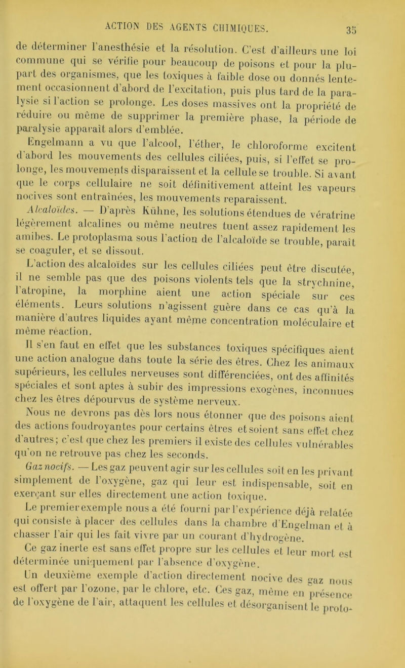 de déterminer l'anesthésie et la résolution. C’est d’ailleurs une loi commune qui se vérifie pour beaucoup de poisons et pour la plu- part des organismes, que les toxiques à faible dose ou donnés lente- ment occasionnent d’abord de l’excitation, puis plus tard de la para- lysie si 1 action se prolonge. Les doses massives ont la propriété de réduire ou même de supprimer la première phase, la période de paralysie apparaît alors d’emblée. Engelmann a vu que l’alcool, l’éther, le chloroforme excitent d'abord les mouvements des cellules ciliées, puis, si l’ell'et se pro- longe, les mouvements disparaissent et la cellule se trouble. Si avant que le corps cellulaire ne soit définitivement atteint les vapeurs nocives sont entraînées, les mouvements reparaissent. Alcaloïdes. — D après Küline, les solutions étendues de vératrine légèrement alcalines ou même neutres tuent assez rapidement les amibes. Le protoplasma sous l’action de l’alcaloïde se trouble, paraît se coaguler, et se dissout. L action des alcaloïdes sur les cellules ciliées peut être discutée il ne semble pas que des poisons violents tels que la strychnine,’ l’atropine, la morphine aient une action spéciale sur ces éléments. Leurs solutions n’agissent guère dans ce cas qu’à la manière d’autres liquides ayant même concentration moléculaire et même réaction. Il s en faut en ellet que les substances toxiques spécifiques aient une action analogue dans toute la série des êtres. Chez les animaux- supérieurs, les cellules nerveuses sont différenciées, ont des affinités spéciales et sont aptes à subir des impressions exogènes, inconnues chez les êtres dépourvus de système nerveux. Nous ne devrons pas dès lors nous étonner que des poisons aient des actions foudroyantes pour certains êtres etsoient sans effet chez d’autres; c'est que chez les premiers il existe des cellules vulnérables qu'on ne retrouve pas chez les seconds. Gaz nocifs.— Les gaz peuvent agir sur les cellules soit en les privant simplement de l’oxygène, gaz qui leur est indispensable, soit en exerçant sur elles directement une action toxique. Le premier exemple nous a été fourni par l’expérience déjà relatée qui consiste à placer des cellules dans la chambre d’Engehnan et à chasser l'air qui les fait vivre par un courant d’hydrogène. Ce gaz inerte est sans effet propre sur les cellules et leur mort est déterminée uniquement par l’absence d’oxygène. Un deuxième exemple d’action directement nocive des gaz nous est offert par l’ozone, par le chlore, etc. Ces gaz, même en présence de l'oxygène de l’air, attaquent les cellules et désorganisent le pr0|<>