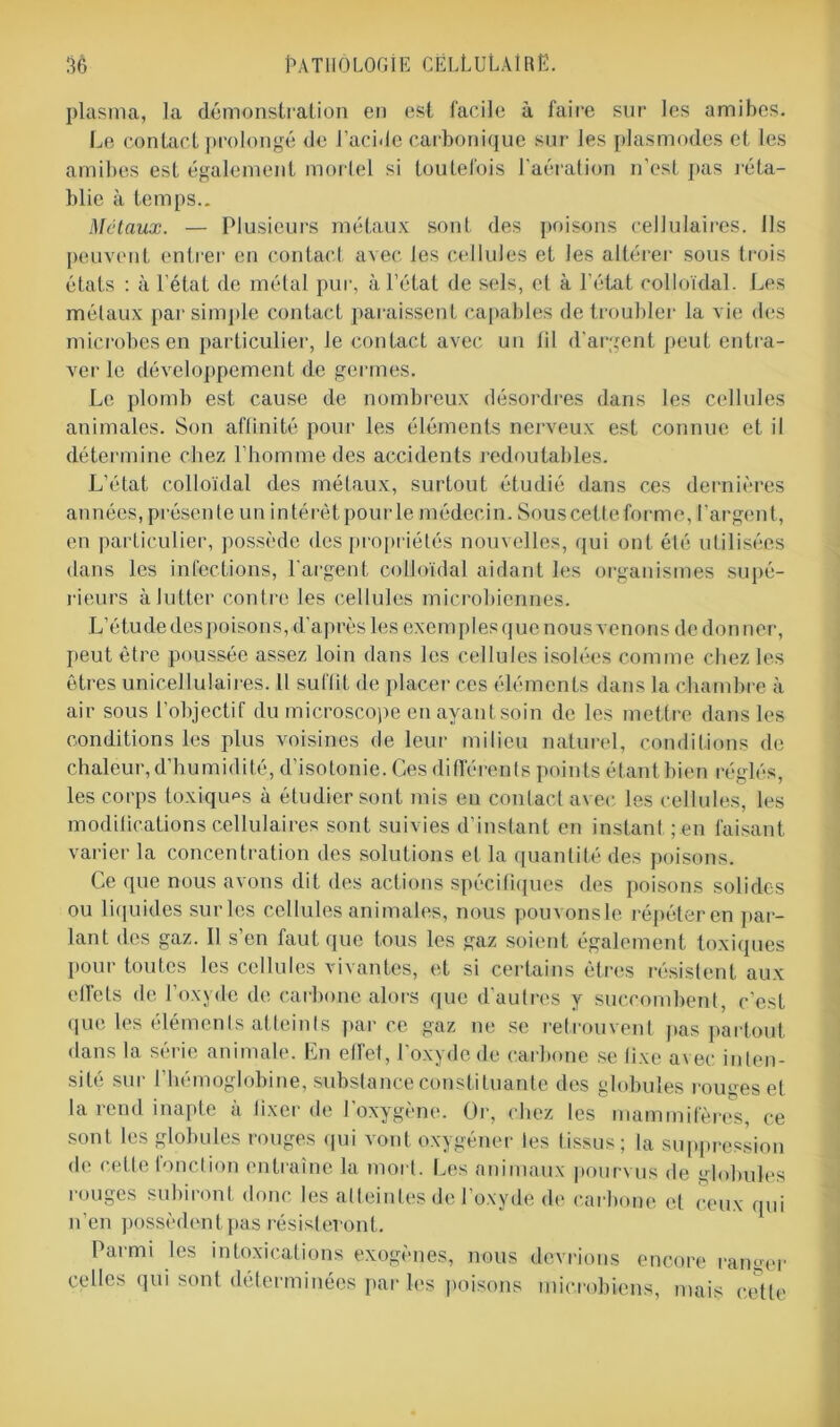 plasma, la démonstration en est facile à faire sur les amibes. Le contact prolongé de l'acide carbonique sur les plasmodes et les amibes est également mortel si toutefois l'aération n'est pas réta- blie à temps.. Métaux. — Plusieurs métaux sont des poisons cellulaires. Ils peuvent entrer en contact avec les cellules et les altérer sous trois états : à l’état de métal pur, à l’état de sels, et à l’état colloïdal. Les métaux par simple contact paraissent capables de troubler la vie des microbes en particulier, le contact avec un lil d'argent peut entra- ver le développement de germes. Le plomb est cause de nombreux désordres dans les cellules animales. Son affinité pour les éléments nerveux est connue et il détermine chez l’homme des accidents redoutables. L’état colloïdal des métaux, surtout étudié dans ces dernières années, présente un intérêt pour le médecin. Sous cette forme, l’argent, en particulier, possède des propriétés nouvelles, qui ont été utilisées dans les infections, l'argent colloïdal aidant les organismes supé- rieurs à lutter contre les cellules microbiennes. L’étude des poisons, d'après les exemples que nous venons de don ner, peut être poussée assez loin dans les cellules isolées comme chez les êtres unicellulaires. Il suffit de placer ces éléments dans la chambre à air sous l’objectif du microscope en ayant soin de les mettre dans les conditions les plus voisines de leur milieu naturel, conditions de chaleur, d’humidité, d’isotonie. Ces différents points étant bien réglés, les corps toxiques à étudier sont mis en contact avec les cellules, les modifications cellulaires sont suivies d’instant en instant ; en faisant varier la concentration des solutions et la quantité des poisons. Ce que nous avons dit des actions spécifiques des poisons solides ou liquides sur les cellules animales, nous pouvonsle répéter en par- lant des gaz. Il s’en faut que tous les gaz soient également toxiques pour toutes les cellules vivantes, et si certains êtres résistent aux effets de l’oxyde de carbone alors que d’autres y succombent, c'est que les éléments atteints parce gaz ne se retrouvent pas partout dans la série animale. En effet, l'oxyde de carbone se fixe avec inten- sité sur l’hémoglobine, substance constituante des globules rouges et la rend inapte à fixer de l’oxygène. Or, chez les mammifères, ce sont les globules rouges qui vont oxygéner les tissus; la suppression de cette fonction entraîne la mort. Les animaux pourvus de globules rouges subiront donc les atteintes de l’oxydé de carbone et ceux qui n’en possèdent pas résisteront. Parmi les intoxications exogènes, nous devrions encore ranger celles qui sont déterminées par les poisons microbiens, mais cette