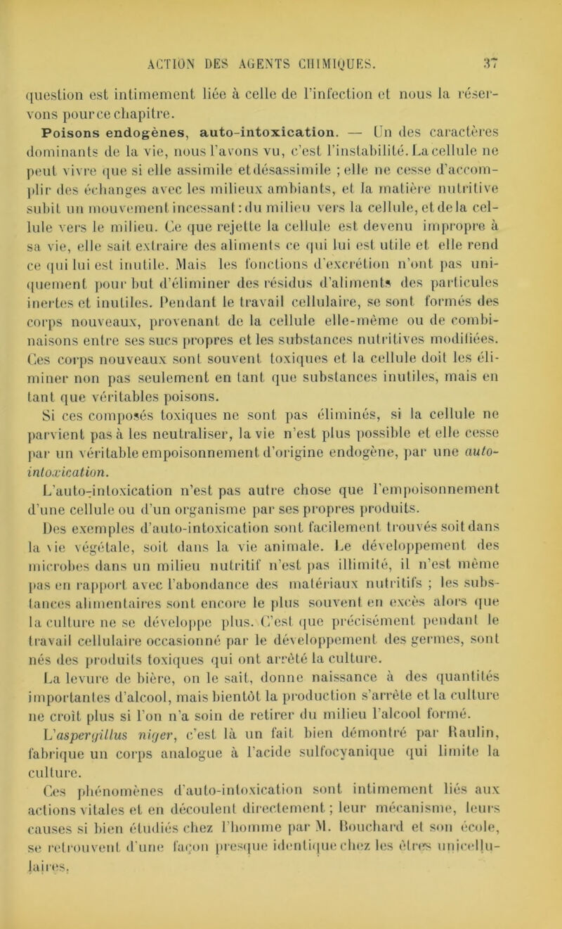 question est intimement liée à celle de l’infection et nous la réser- vons pour ce chapitre. Poisons endogènes, auto-intoxication. — Un des caractères dominants de la vie, nous l’avons vu, c’est l’instabilité. La cellule ne peut vivre que si elle assimile etdésassimile ; elle ne cesse d’accom- plir des échanges avec les milieux ambiants, et la matière nutritive subit un mouvement incessant : du milieu vers la cellule, et de la cel- lule vers le milieu. Ce que rejette la cellule est devenu impropre à sa vie, elle sait extraire des aliments ce qui lui est utile et elle rend ce qui lui est inutile. Mais les fonctions d'excrétion n’ont pas uni- quement pour but d’éliminer des résidus d’aliments des particules inertes et inutiles. Pendant le travail cellulaire, se sont formés des corps nouveaux, provenant de la cellule elle-même ou de combi- naisons entre ses sucs propres et les substances nutritives modiliées. Ces corps nouveaux sont souvent toxiques et la cellule doit les éli- miner non pas seulement en tant que substances inutiles, mais en tant que véritables poisons. Si ces composés toxiques ne sont pas éliminés, si la cellule ne parvient pas à les neutraliser, la vie n’est plus possible et elle cesse par un véritable empoisonnement d’origine endogène, par une auto- intoxication. L’auto-intoxication n’est pas autre chose que l’empoisonnement d’une cellule ou d’un organisme par ses propres produits. Des exemples d’auto-intoxication sont facilement trouvés soit dans la \ie végétale, soit dans la vie animale. Le développement des microbes dans un milieu nutritif n’est pas illimité, il n’est même pas en rapport avec l’abondance des matériaux nutritifs ; les subs- tances alimentaires sont encore le plus souvent en excès alors que la culture ne se développe plus. C’est que précisément pendant le travail cellulaire occasionné par le développement des germes, sont nés des produits toxiques qui ont arrêté la culture. La levure de bière, on le sait, donne naissance à des quantités importantes d’alcool, mais bientôt la production s’arrête et la culture ne croit plus si l’on n’a soin de retirer du milieu l’alcool formé. L'asperyillus nirjer, c'est là un fait bien démontré par Raulin, fabrique un corps analogue à l'acide sulfocyanique qui limite la culture. Ces phénomènes d’auto-intoxication sont intimement liés aux actions vitales et en découlent directement ; leur mécanisme, leurs causes si bien étudiés chez l'homme par M. Bouchard et son école, se retrouvent d'une façon presque identique chez les êtres unjcrllu- laires.