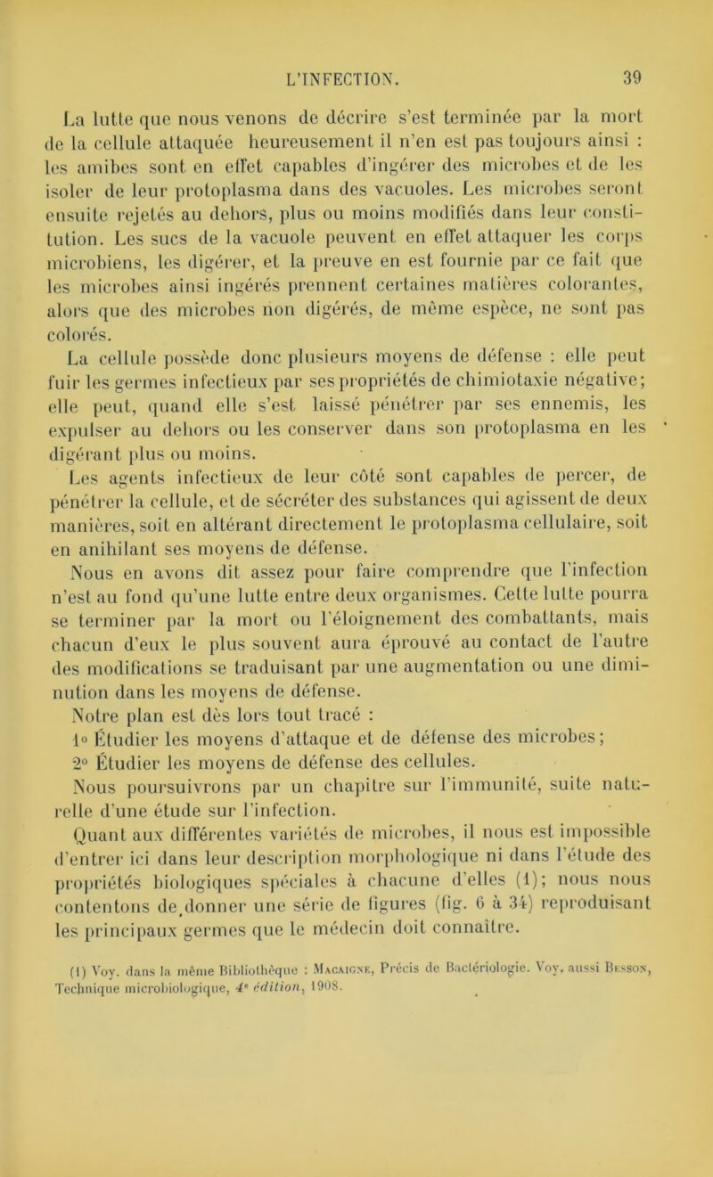 La lutte que nous venons de décrire s’est terminée par la mort de la cellule attaquée heureusement il n’en est pas toujours ainsi : les amibes sont en effet capables d’ingérer des microbes et de les isoler de leur protoplasma dans des vacuoles. Les microbes seront ensuite rejetés au dehors, plus ou moins modifiés dans leur consti- tution. Les sucs de la vacuole peuvent en effet attaquer les corps microbiens, les digérer, et la preuve en est fournie par ce fait que les microbes ainsi ingérés prennent certaines matières colorantes, alors que des microbes non digérés, de même espèce, ne sont pas colorés. La cellule possède donc plusieurs moyens de défense : elle peut fuir les germes infectieux par ses propriétés de chimiotaxie négative; elle peut, quand elle s’est, laissé pénétrer par ses ennemis, les expulser au dehors ou les conserver dans son protoplasma en les digérant plus ou moins. Les agents infectieux de leur côté sont capables de percer, de pénétrer la cellule, et de sécréter des substances qui agissent de deux manières, soit en altérant directement le protoplasma cellulaire, soit en anihilant ses moyens de défense. Nous en avons dit assez pour faire comprendre que l’infection n’est au fond qu’une lutte entre deux organismes. Cette lutte pourra se terminer par la mort ou l’éloignement des combattants, mais chacun d’eux le plus souvent aura éprouvé au contact de l’autre des modifications se traduisant par une augmentation ou une dimi- nution dans les moyens de défense. Notre plan est dès lors tout tracé : 1° Étudier les moyens d’attaque et de défense des microbes; 2° Étudier les moyens de défense des cellules. Nous poursuivrons par un chapitre sur l'immunité, suite natu- relle d’une étude sur l’infection. Quant aux différentes variétés de microbes, il nous est impossible d’entrer ici dans leur description morphologique ni dans 1 étude des propriétés biologiques spéciales à chacune d’elles (1); nous nous contentons deplonner une série de ligures (fig. 6 à 34) reproduisant les principaux germes que le médecin doit connaître. (1) Voy. dans la même Bibliothèque : Macaigne, Précis de Bactériologie. Vov. aussi Besson, Technique microbiologique, 4• édition, 1908.