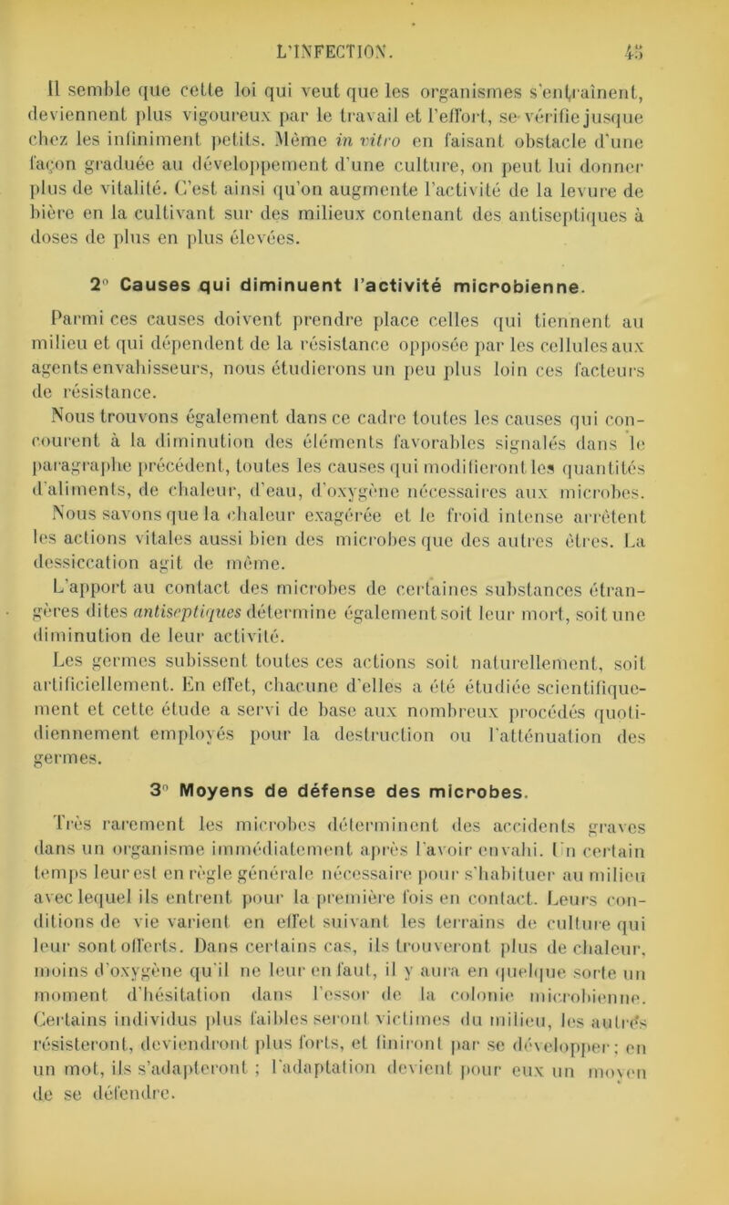 Il semble que cette loi qui veut que les organismes s'entraînent, deviennent plus vigoureux par le travail et l’effort, se-vérifie jusque chez les infiniment petits. Même in vitro en faisant obstacle d'une façon graduée au développement d’une culture, on peut lui donner plus de vitalité. C’est ainsi qu’on augmente l’activité de la levure de bière en la cultivant sur des milieux contenant des antiseptiques à doses de plus en plus élevées. 2° Causes qui diminuent l’activité microbienne. Parmi ces causes doivent prendre place celles qui tiennent au milieu et qui dépendent de la résistance opposée par les cellules aux agents envahisseurs, nous étudierons un peu plus loin ces facteurs de résistance. Nous trouvons également dans ce cadre toutes les causes qui con- courent à la diminution des éléments favorables signalés dans le paragraphe précédent, toutes les causes qui modifieront les quantités d'aliments, de chaleur, d’eau, d'oxygène nécessaires aux microbes. Nous savons que la chaleur exagérée et le froid intense arrêtent les actions vitales aussi bien des microbes que des autres êtres. La dessiccation agit de môme. L apport au contact des microbes de certaines substances étran- gères dites antiseptiques détermine égalementsoit leur mort, soit une diminution de leur activité. Les germes subissent toutes ces actions soit naturellement, soit artificiellement. En effet, chacune d’elles a été étudiée scientifique- ment et cette étude a servi de base aux nombreux procédés quoti- diennement employés pour la destruction ou l'atténuation des germes. 3n Moyens de défense des microbes. Très rarement les microbes déterminent des accidents graves dans un organisme immédiatement après l'avoir envahi. l'n certain temps leurest en règle générale nécessaire pour s’habituer au milieu avec lequel ils entrent pour la première fois en contact. Leurs con- ditions de vie varient en effet suivant les terrains de culture qui leur sont offerts. Dans certains cas, ils trouveront plus de chaleur, moins d’oxygène qu'il ne leur en faut, il y aura en quelque sorte un moment d’hésitation dans l’essor de la colonie microbienne. Certains individus plus faibles seront victimes du milieu, les autres résisteront, deviendront plus forts, et finiront par se développer; en un mot, ils s’adapteront ; l'adaptation devient pour eux un moyen de se défendre.