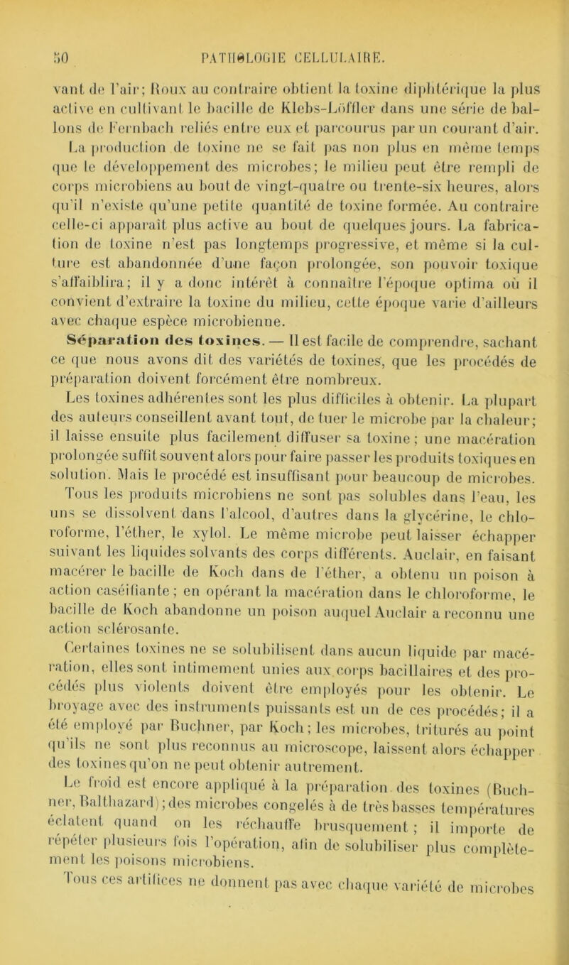 vant do l’air; Houx au contraire obtient la toxine diphtérique la plus active en cultivant le bacille de Klebs-Lofflor dans une série de bal- lons de Fernbach i“eliés entre eux et parcourus par un courant d’air. La production de toxine ne se fait pas non plus en même temps que le développement des microbes; le milieu peut être rempli de corps microbiens au bout de vingt-quatre ou trente-six heures, alors qu’il n’existe qu’une petite quantité de toxine formée. Au contraire celle-ci apparaît plus active au bout de quelques jours. La fabrica- tion de toxine n’est pas longtemps progressive, et même si la cul- ture est abandonnée d’une façon prolongée, son pouvoir toxique s’affaiblira ; il y a donc intérêt à connaître l’époque optima où il convient d’extraire la toxine du milieu, celte époque varie d'ailleurs avec chaque espèce microbienne. Séparation des toxines.— 11 est facile de comprendre, sachant ce que nous avons dit des variétés de toxines, que les procédés de préparation doivent forcément être nombreux. Les toxines adhérentes sont les plus difficiles à obtenir. La plupart des auteurs conseillent avant tout, de tuer le microbe par la chaleur; il laisse ensuite plus facilement diffuser sa toxine; une macération prolongée suffit souvent alors pour faire passer les produits toxiques en solution. Mais le procédé est insuffisant pour beaucoup de microbes. Tous les produits microbiens ne sont pas solubles dans l’eau, les uns se dissolvent dans l’alcool, d’autres dans la glycérine, le chlo- roforme, l’éther, le xylol. Le même microbe peut laisser échapper suivant les liquides solvants des corps différents. Auclair, en faisant macérer le bacille de Koch dans de l’éther, a obtenu un poison à action caséifiante; en opérant la macération dans le chloroforme, le bacille de Koch abandonne un poison auquel Auclair a reconnu une action sclérosante. Certaines toxines ne se solubilisent dans aucun liquide par macé- ration, elles sont intimement unies aux.corps bacillaires et des pro- cédés plus violents doivent être employés pour les obtenir. Le broyage avec des instruments puissants est un de ces procédés; il a été employé par Huchner, par Koch; les microbes, triturés au point qu’ils ne sont plus reconnus au microscope, laissent alors échapper des toxines qu'on ne peut obtenir autrement. Le froid est encore appliqué à la préparation des toxines (Buch- ner, Balthazard); des microbes congelés à de très basses températures éclatent quand on les réchauffe brusquement ; il importe de répéter plusieurs fois l’opération, afin de solubiliser plus complète- ment les poisons microbiens. Ions ces arlilices ne donnent pas avec chaque variété de microbes