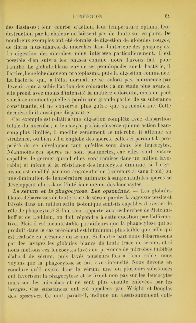 des diastases; leur courbe d’action, leur température optima, leur destruction par la chaleur ne laissent pas de doute sur ce point. De nombreux exemples ont été donnés de digestion de globules rouges, de fibres musculaires, de microbes dans l’intérieur des phagocytes. La digestion des microbes nous intéresse particulièrement. 11 est possible d’en suivre les phases comme nous l’avons fait pour l’amibe. Le globule blanc envoie ses pseudopodes sur la bactérie, il l'attire, l’englobe dans son protoplasma, puis la digestion commence. La bactérie qui, à l’état normal, ne se colore pas, commence par devenir apte à subir l’action des colorants ; à un stade plus avancé, elle prend avec moins d’intensité la matière colorante, mais on peut voir à ce moment qu’elle a perdu une grande partie de sa substance constituante, et ne conserve plus guère que sa membrane. Cette dernière finit aussi par disparaître. Cet exemple est relatif à une digestion complète avec disparition totale du microbe ; le leucocyte parfois n’exerce qu’une action beau- coup plus limitée, il modifie seulement le microbe, il atténue sa virulence, ou bien s’il a englobé des spores, celles-ci perdent la pro- priété de se développer tant qu’elles sont dans les leucocytes. Néanmoins ces spores ne sont pas mortes, car elles sont encore capables de germer quand elles sont remises dans un milieu favo- rable ; et même si la résistance des leucocytes diminue, si l’orga- nisme est modifié par une augmentation (animaux à sang froid) ou une diminution de température (animaux à sang chaud) les spores se développent alors dans l’intérieur même des leucocytes. Le sérum et la phagocytose. Les opsonines. — Les globules blancs débarrassés de toute trace de sérum par des lavages successifs et laissés dans un milieu salin isotonique sont-ils capables d’exercer le rôle de phagocytes? Si l'on s’en rapporte aux recherches de Metclmi- koiï et de Lœhlein, ou doit répondre à cette question par l’alfirma- tive. Mais il est incontestable par ailleurs que la phagocytose qui se produit dans le cas précédent est infiniment plus faible que celle qui est réalisée en présence du sérum. Si d’autre part nous débarrassons par des lavages les globules blancs de toute trace de sérum, et si nous mettons ces leucocytes lavés en présence de microbes imbibés d’abord de sérum, puis lavés plusieurs fois à l’eau salée, nous voyons que la phagocytose se fait avec intensité. Nous devons en conclure qu'il existe dans le sérum une ou plusieurs substances qui favorisent la phagocytose et se fixent non pas sur les leucocytes mais sur les microbes et ne sont plus ensuite enlevées par les lavages. Ces substances ont été appelées par Wright et Douglas des opsonines. Ce mot, paraît-il, indique un assaisonnement euli-